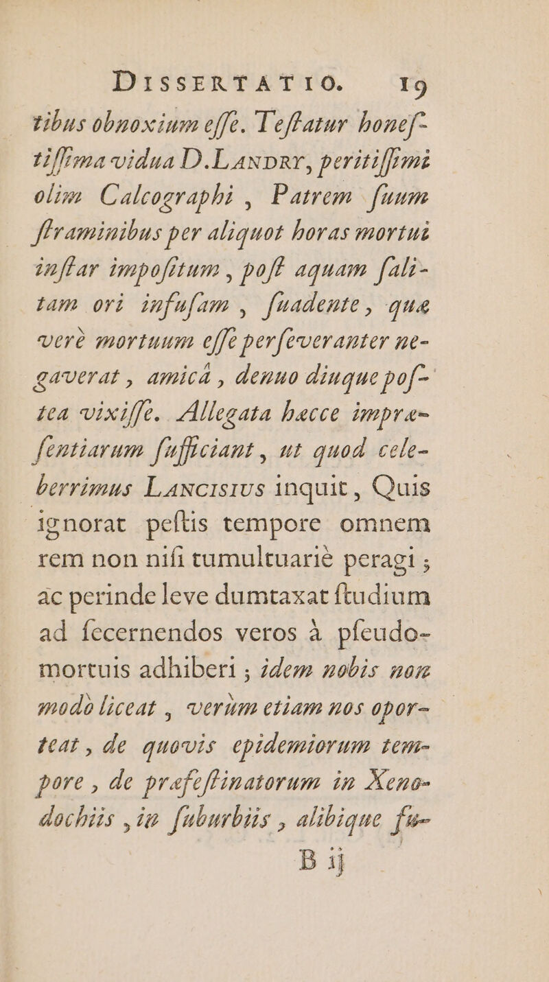 tibus obnoxinm effe. Teffatur honef- tiffima vidua D.Laxper, peritiffimi oliw Calcographi , Patrem [uum fframinibus per aliquot horas mortui inffar impolitum , poff aquam [ali- tam ori infufam , fuadente, que verè mortuum effe perfeveranter ne- gaverat , amicà , denuo dinque pof- tea vixiffe. Allegata hacce impra- fentiarum fuficiant, ut quod cele- berrimus Lancisius inquit, Quis ignorat peflis tempore omnem rem non nifi tumultuarié peragi ; ac perinde leve dumtaxat ftudium ad fecernendos veros à pfeudo- mortuis adhiberi ; idem nobis nor modo liceat | verum ctiam nos opor- teat, de quovis epidemiorum tew- pore , de prafeflinatorum in Xens- dochiis ,ia [uburbiis , alibique fu- B i