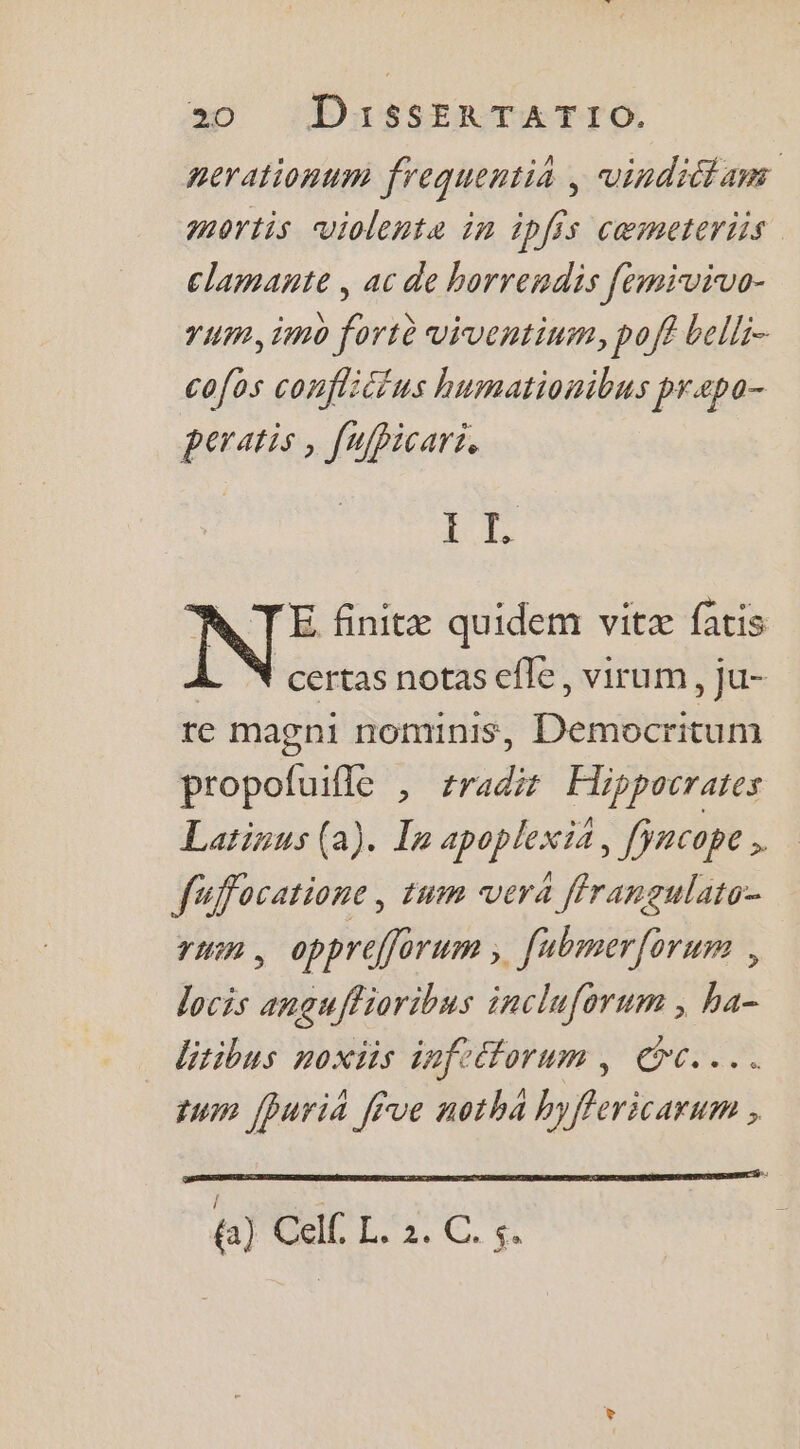 nerationum frequentià | vindittans mortis violente in ipfis cœmeteriis clamante , ac de horrendis femivivo- rum, imo fortè viventinm, pof? belli- co{os conflittus humationibus praæpa- peratis , [ufBicari. fe N: finitæ quidem vitæ fatis certas notas efle, virum, ju- te magni nonmnnis, Dents icum époti , tradit Hippocrates Larinus (a). Ie apoplexia, facope L fuffocatione, tum vera ffrangulato- TU , opprefforum » fubmer{orum , locis anguffioribus incluforum ; ha- litibus noxtis infeorum, OC... tum fhuria five notha hyffericarum , 4a) CeiL Lai C. fe