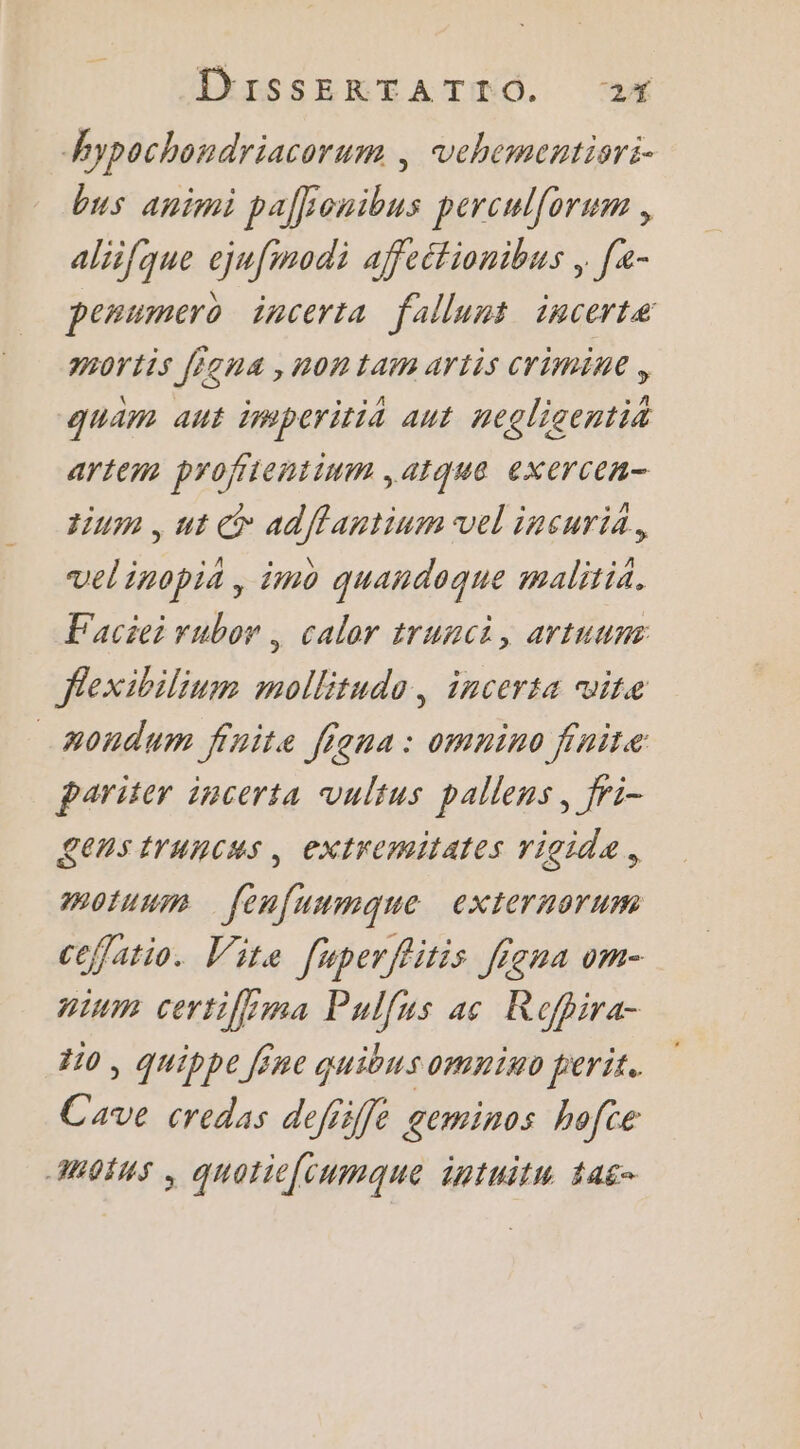 hypochondriacorum | vehementisri- bus animi palfonibus percul{orum , aliifque ejufimodi affeétionibus , [- penumero incerta fallunt incerte mortis figna , non tam artis Crimine , quam aut imperitia aut negligentit artém profiientinm ,atque exXerCCR- tium , ut © adffantium vel incuria, velinopia, imo quandoque malitia. Faciei rubor , caler trunci, artuuns fexibilium mollitudo, incerta vite _#ondum finite figna: omnino finite Pariter incerta vulius pallens, fri- Lens truncas, extremitates rigide. motuum fenfuumqne externorum ceflatio. Vite [uperflitis Jigna om- aium certifima Pulfus ac Rofpira- 110, quippe Jêne quibusomnino perit. Cave credas defiiffe geminos hofte MOINS ; quotiefcumque intuitu taë-