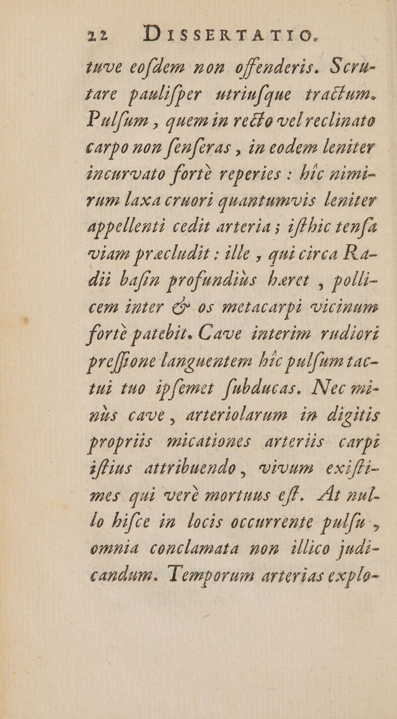 quve cofdem non ofenderis. Scru- tare paulifper uirinfque traiflum. Pulfum , quem in reéto velreclinato carpo non fenferas , in codem leniter incurvato fortè reperies : hic nimti- rum laxa cruori quantumvis leniter appellenti cedit arteria ; iffhic tenfa Via pracludit : ille , qui circa Ra- dii bafin profundius haret ; polli- cem inter € 05 metacarpi Vicinums fortè patebir, Cave interim rudiori preffone languentem hic pulfum tac- qui tuo ipfemet [ubducas. Nec mi- aus cave, arteriolarum in digitis propriis micationes arferiis Carpt 3ffius attribuendo, vivum exiffi- mes qui verè mortunus eff. À nul. do bifce in locis occurrente pulfu, Omnia conclamata non illico judi- candum. Temporum arterias explo-