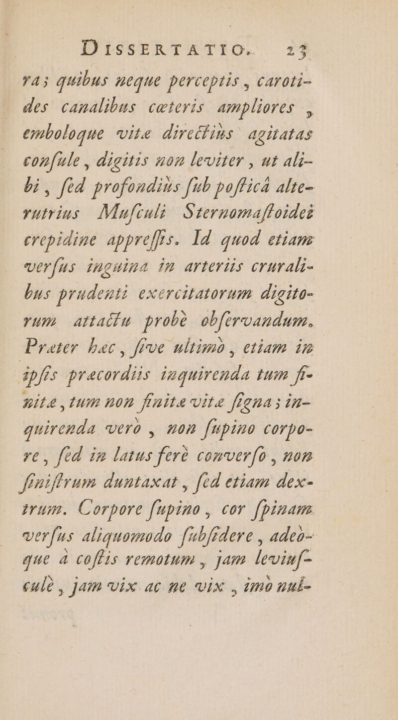 ra quibus neque perceptis, caroti- des canalibus cæteris ampliores , emboloque vite direéfins agiratas confule, digitis non leviter , ut ali- bi, féd profondins [ub poffica alte- rutrins Mujfculi Srernomaffoidei crepidine appreffrs. Id quod etiam verfus inguina in arteriis crurali- bus prudenti exercitatorum digito- rum attaitu probè cbfervandum. Prater bec, five ultimo, ctiam ir ipfis pracordiis isquirenda tum jr- #ite,tum non finite vite figna;in- guirenda vero , non fupino corpo- re, fed in latus ferè converfo, non fénifirum duntaxat , [ed etiam dex- trum. C orpore [upino, cor fpinam verfus aliquomodo Jubfidere, adeo- que a coffis remotum , jam levinfe cule, jam vix ac ne vix , imo nul-