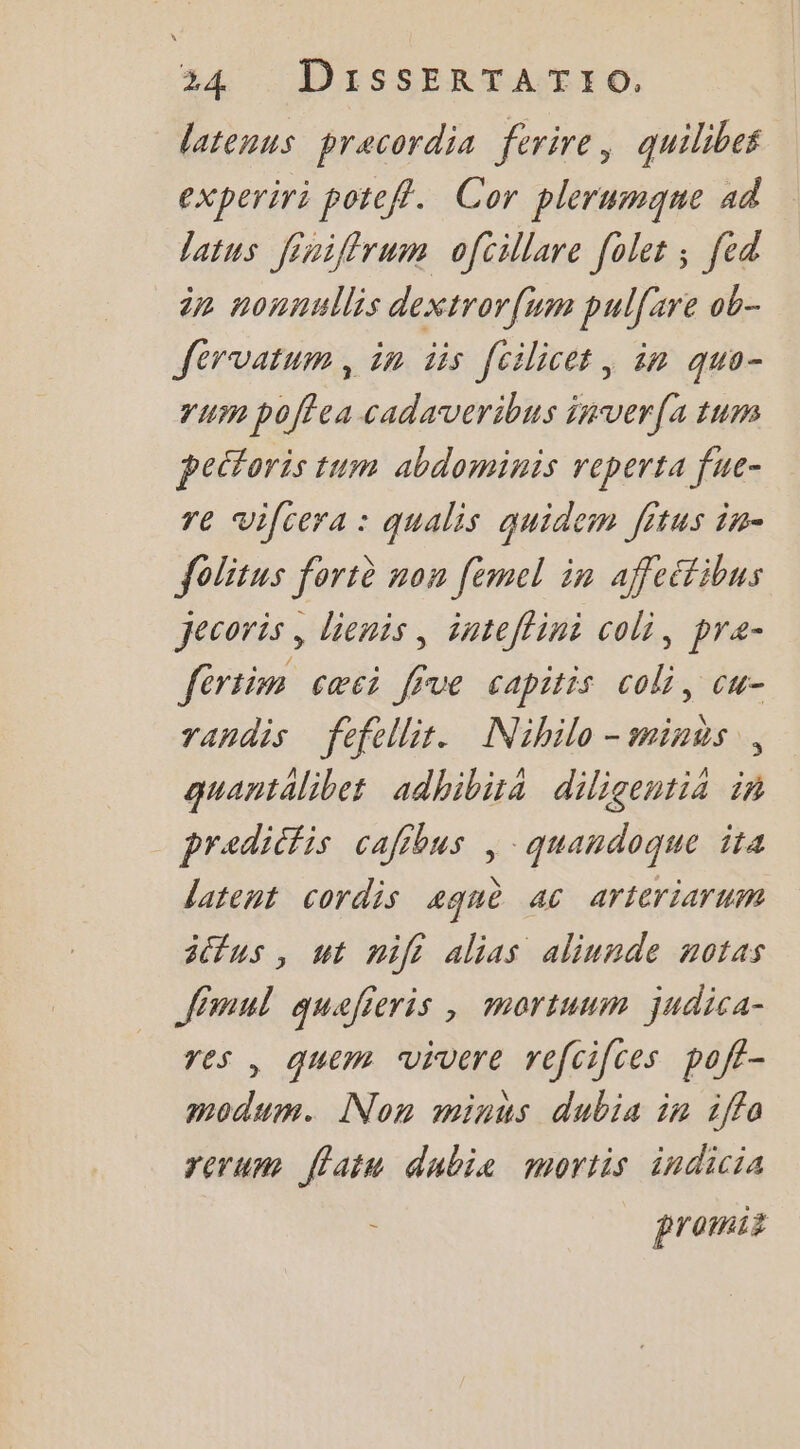 latenus precordia ferire, quilibes experiri potefl. Cor plerumqne ad latus Jiniflrum ofcillare [olet ; [ed in nonnullis dextror{um pul[ire ob- Jervatum, in iis [cilicet, in quo- yum poffea cadaveribus inver(s tums peétoris tum abdominis reperta fue- re vifcera : qualis auidem [itus in- folitus fortè non [emcel in affeétibus Jecoris , lienis, inteflini coli, pre- fértim cœci five capitis coli, cu- randis fefellit. Nihilo-minus, guantalibet adhibira diligentia in pradicfis cafibus | quandoque ta latent cordis aquè ac arteriarum sctus , ut nifi alias aliunde notas fimul quafieris , mortuum judica- res , quem vivere refcifces poft- modum. Non minus dubis in 1ffa rerum flatn dubie mortis indicia promii