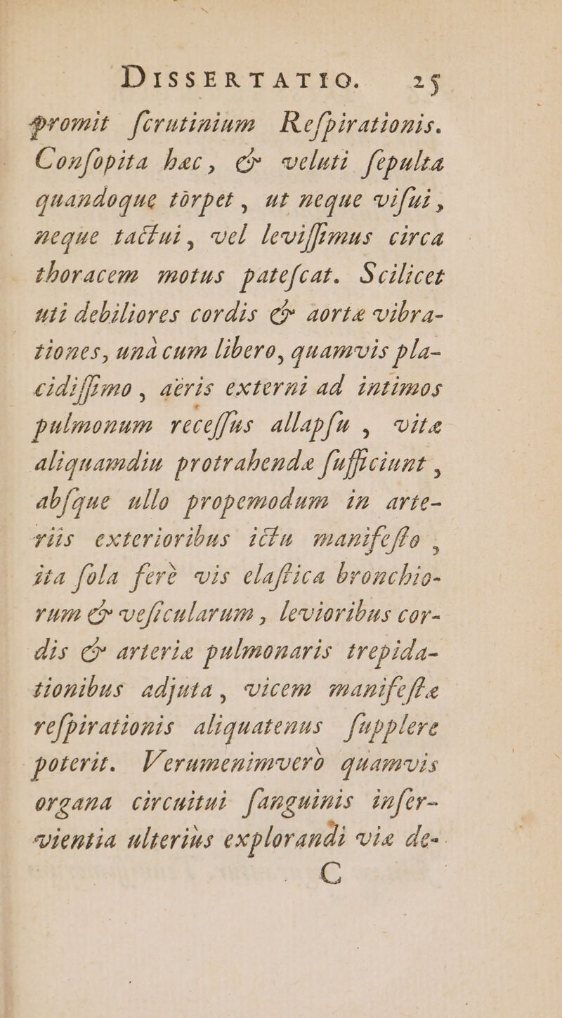 ANISSERTATEO 2% Promit [crutininm Refhirationis. Confopita bac, veluti fepulta quandoque torpet, ut neque vifui, neque taifui, vel levifimus circa thoracem motus patefcat. Scilicer uii debiliores cordis € aortz vibra- tiones, una cum libero, quamvis pla- cidijfs aëris externi ad intimos D. receffies allapfu , vite aliquamdin protrahende Jafrciunt, abjque ullo propemodum in arte- riis exterioribus iétu manifeffo , îta fola ferè vis elaffica bosch rum @ veficularum , levioribus cor- dis € arteris pulmonaris trepida- tionibus adjuia, Vicem manifefle refpirationis aliquatenus [upplere poterir. Verumenimvero quamuis organa circuitui fanguinis infer- vientia ulterins explorandi Vi£ de. C