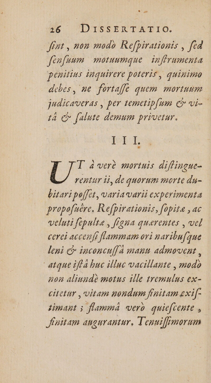 _ fint, non modo Refhirationis , [ed fénfuum motuumque inffrumenta Penitins 1nquirere poicris, quinimo debes, ne fortaffle quem mortuim _judicaveras , per temetip{um © vi 14 © falute demum privetur. IST LA T à verè mortuis diflingue- rentur ii, de quorum morte du- bitari poffet, varia varii experimenta propofuëre. Refpirationis, [opite , ac velutifepulte, figna querentes , vel cerei accenji flammam ori naribufque deni &amp; inconcuffa manu admovent, “atque iffa huc illuc vacillante | modo non aliundè motus ille tremulus ex- citetur , vitam nondum finitam 2xi[- timant ; flamma vero quieftente , finitam aueurantur, Tenvifimorum