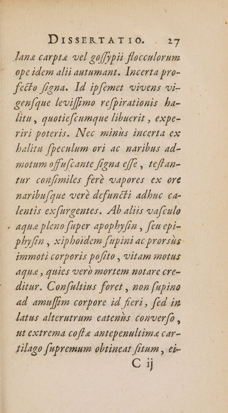 DISSERTATIG , 47 Jane carpte vel goffypii flocculorum “ opeidem ali autumant. Iacerta pro- feito Jigna. Id ipfemet vivens vi- genfque levifimo refpirationis ha- litu, quoticfcumque libuerit , expe- riri poteris. Nec minns incerta ex balitu fpeculum ori ac naribus ad- motum offufcante figna ele, teffan- tur confimiles ferè vapores ex ore naribufque verè defunéfi adhuc ca- dentis exfurgentes. Ab aliis vafiulo . aqua pleno [per apophyf n , fe Pée phylin , Xiphoïdem fupini ac prorsus. immoti corporis pofito , vitam in0tus run: aqua , quies vero mortem nOtare Cre- ditur. Confultins foret, non fupino ad amuffim corpore id feri, [ed in latus alterutrum catennus conver(o, ut extrema coffæ antepenultime car- Jilago [upremum obtineat fitum , ei- C ij