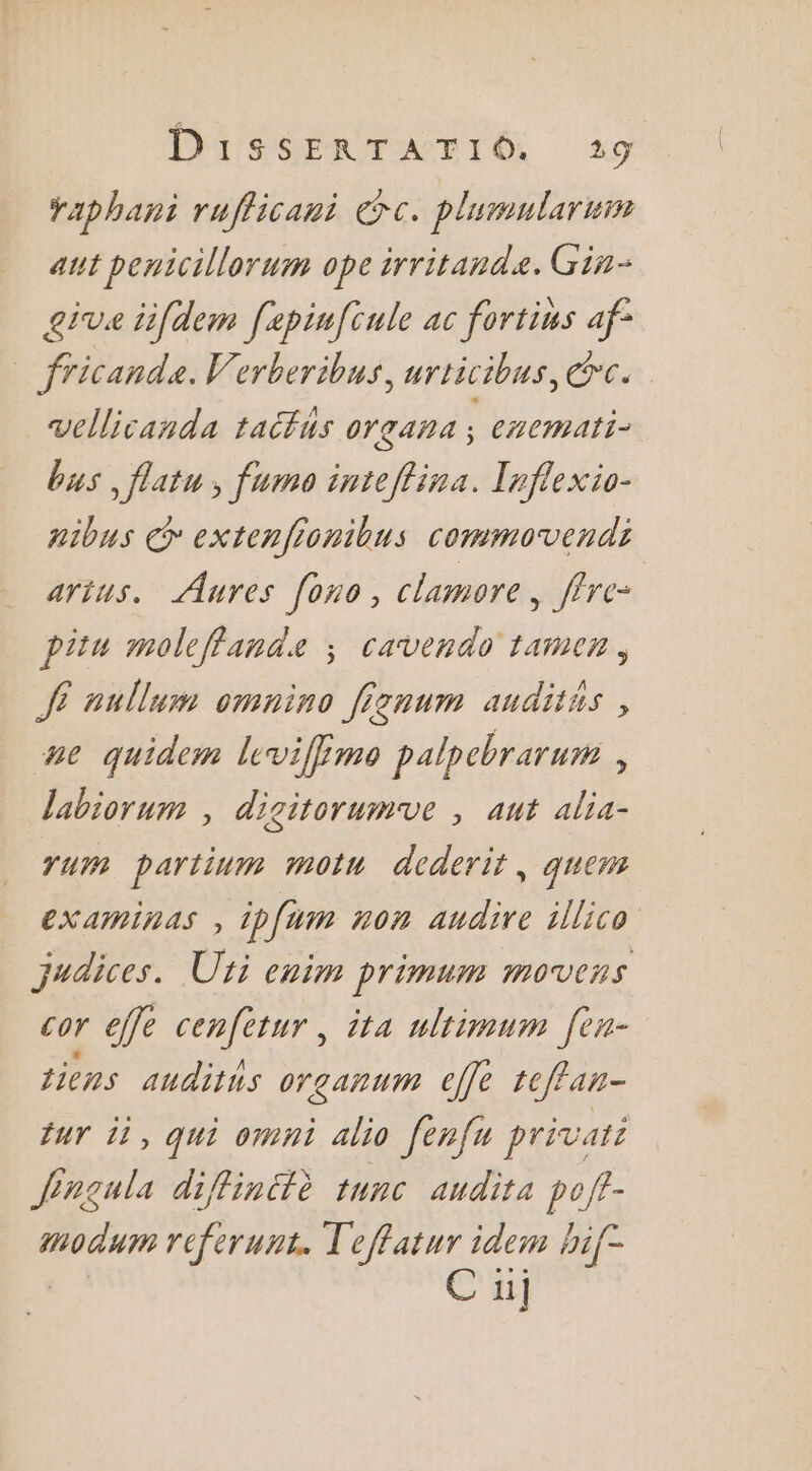 raphani rufficani Gc. plumularmm ant penicillorum ope irritande. Gin- give iifdem [epinfcule ac fortins af° fricande. Verberibus, urticibus, rc. vellicanda taifus organa | cmemati- bus , flatu , fume inteflina. Inflexio- aibus CG extenfionibus commovendi artus. Aures [ono, clamore , flre- pitu moleffande ; cavendo tamen, À nullum omnino fisnum auditus , pe quidem leviffmo palpebrarum , labiorum , digitorumve , ant alia- rum partinm motu dederit, quem examinas , 1p{um non audire illico judices. Ut enim primum movens cor effe cenfétur, ita uliimum [en- tiens audits organum cffè teffan- fur 11, qui omni alio fenfn privari Jinqula difinttè tunc audits poft- modum referunt. Teffatur idem hif- - C u]