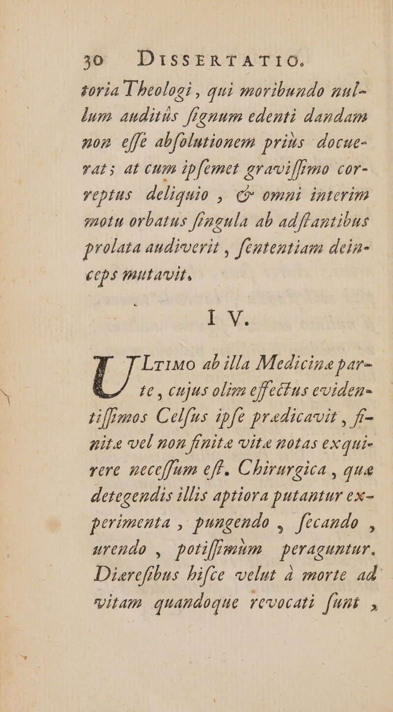 goria T'heologi, qui moribundo nul- um anditus fignum edenti dandam nor effe abfolutionem prius docue- rat; at Cum ipfemet graviffimo cor- reptus deliquio , © omni interim snotu orbatus fingula ab adffantibus prolata audiverit, fententiam dein- ceps mUta vit, LV: Lrimo ab illa Medicine par- te, cujus olim effettus eviden- tiffimos Celfus ipfe predicauit, f- nite vel non finite Vite notas eXqui- rere neccffum eff. Chirurgica, que detegendis illis aptiora putantur ex- perimenta , pungendo , f[ecando , urendo , potifimum peraguntur. Diarefibus hifce velut à morte ad vitam quandoque revocati [uni ;