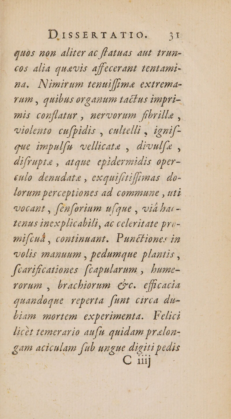 EbRSSÉRTAMMAR 3 guos non aliter ac ffatuas ant trun- cos alia quavis affecerant tentami- na, Nimirum tenuiffime extrema- YU , quibus organum taitus impri- mis conflatur, nervorum fibrille, violento cufpidis, cultelli ÿ igni(- que impulfu vellicate , divulfe, difrupte , atque cpidermidis oper- culo denudate, exquifitiffsmas do- lorum perceptiones ad commune ,uti vocant, fenforinm ufque , via har- tenus inexplicabili, ac celeritate pr- pifcuñ, continuant. Punctiones in volis manuum, pedumque plantis, fcarificationes [capularum ; hume- rorum, brachiorum Gt. efficacia quandogue reperta [unt circa du- biam mortem experimenta. Felici licèt temerario auf quidam prelon- gam aciculam fub ungue diciti pedis ….. mie C ui]