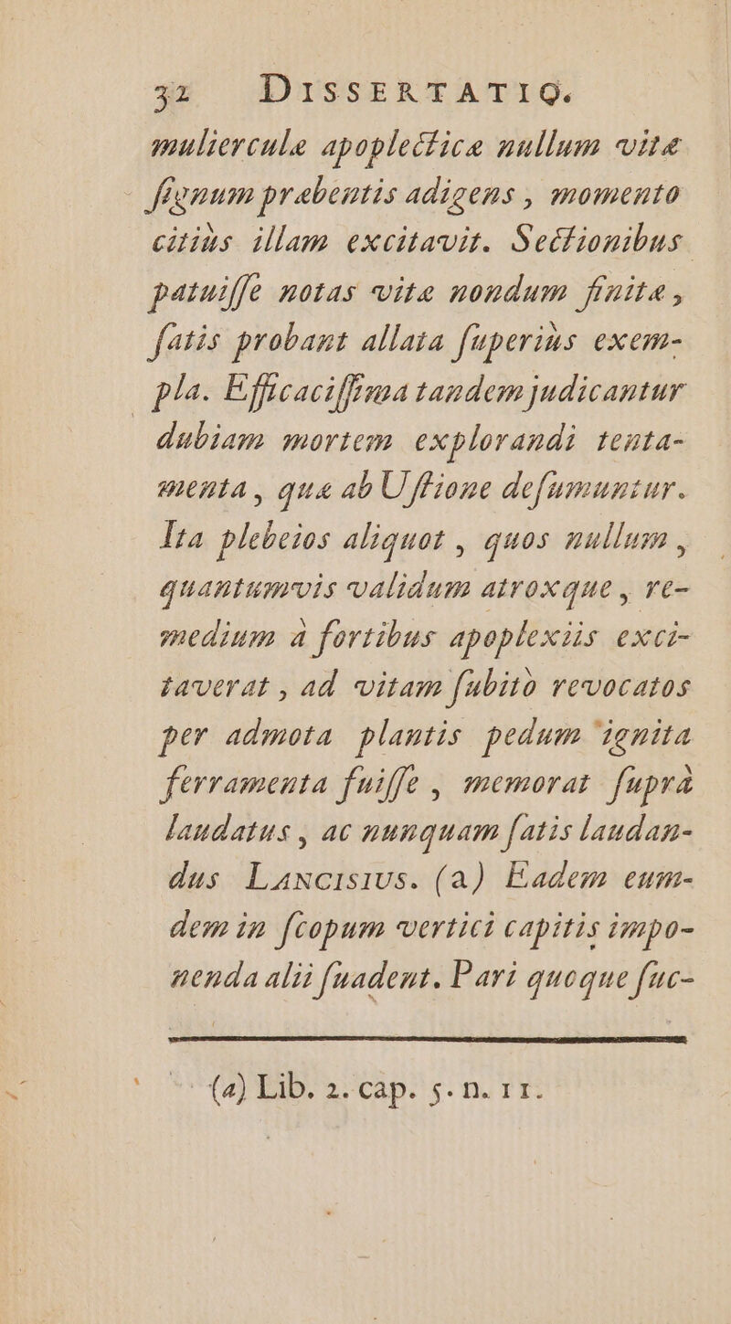 muliercule apopleétice nullum vite - fignum prebentis adigens , momento citins illam excitavit. Seétionibus patuilfe notas vita nondum finite, fatis probant allais [uperins exem- pla. Efficaciffina tandem judicantur dubiam mortem explorandi tenta- menta, qua ab Uffione defumuntur. ta plebeios aliquot , quos nullum, quantumvis validum atroxque , re- medium a fortibus apoplexiis eXCi- taverat , ad vitam [ubito revocatos per admota plantis pedum ‘ignita ferramenta fuiffe, memorat fupra laudatus, ac nunquam [atis landan- dus Lancisius. (a) Eadem eum- dem in [copum vertici capitis impo- aenda ali [uadent. Pari quoque fuc- CR CA DS: où Tr