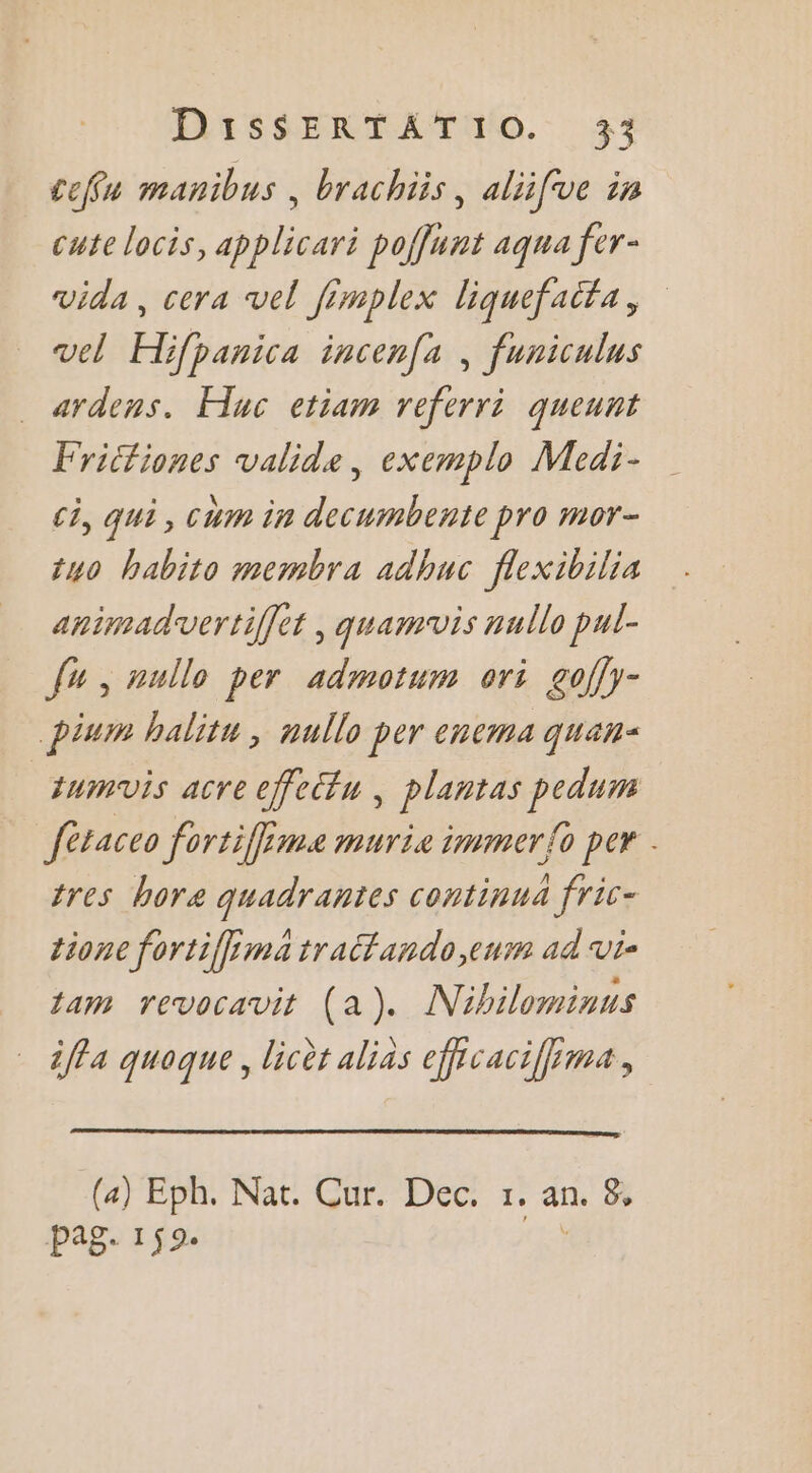 cefu manibus , brachiis, aliifve in cute locis, applicari poffunt aqua fer- vida, cera vel fimplex liquefaifa, vel Hifpanica incenfa , funiculus ardens. Huc etiam referri queunt Fricfiones valide, exemplo Medi- ci, qui, cum in decumbente pro mor- {40 habito membra adhuc flexibilia animadvertiffet , quamwvis nullo pul- Ju , nullo per admotum ori goffy- pium halitu ; nullo per encma quan: | tumvis acre cfectu, plantas pedum fèraceo fortiffime murie immer{o per | tres bore quadrantes continua fric- tione fortiffima tratfando eur ad vi- tam revocavit (a). Nibilominus ifla quoaue. licèt alias efhcacifima guaque, ; (4) Eph. Nat. Cur. Dec. 1. an. 8, pag. 159.