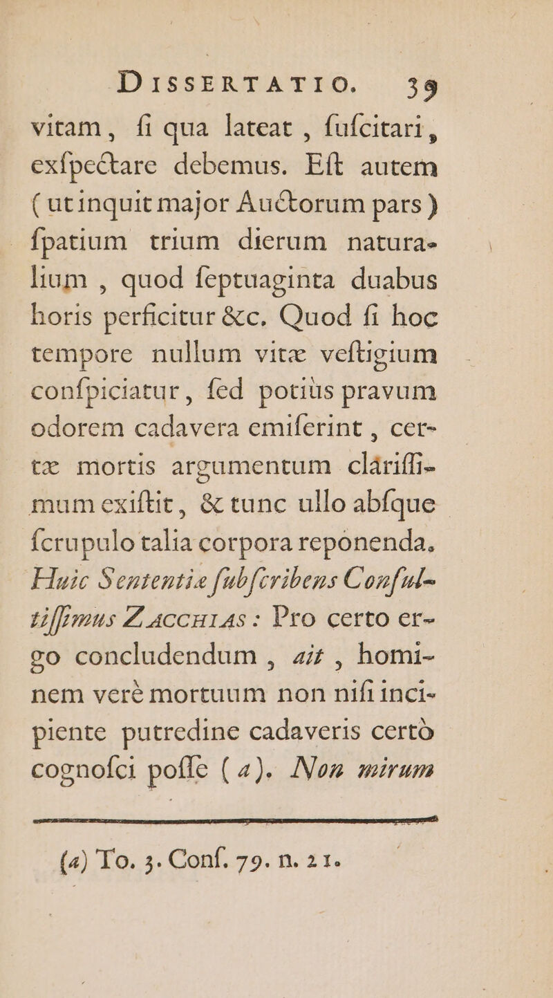 vitam, fi qua lateat , fufcitari, exfpectare debemus. Eft autem (utinquit major AuCtorum pars) _fpatium trium dierum natura- lium , quod feptuaginta duabus horis perficitur &amp;c. Quod fi hoc tempore nullum vitæ veftigium confpiciatur, fed potiüs pravum odorem cadavera emiferint , cer- tæ mortis argumentum cläriff- mumexiftit, &amp; tunc ullo abfque {crupulo talia corpora reponenda, Huic Sententie [ubftribens Conful- tiferous Z'accu14s : Pro certo er- so concludendum , 4, homi- nem verè mortuum non nifiinci- piente putredine cadaveris certd cognofci poffe (4). Non wmirum