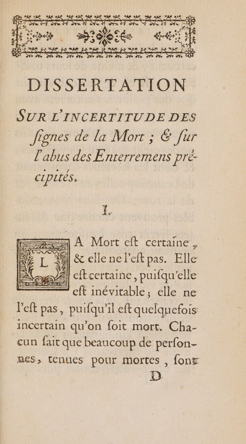 RER 5° et at “4 Le eue ae pan Re as man sen EE PHÉSSERTE ATTON SUR L'INCERTITUDE DES Jignes de la Mort ; 6 fur l'abus des Enterremens pré- CLpités. ==) À Mort eft certaine. 2] &amp; elle ne left pas. Elle À] cftcertaine, puifqu’elle + eft inévitable, elle ne left pas, puifqu'il eft Ni à incertain qu’on foit mort. Cha- . cun fait que beaucoup de perfon- nes, tenues pour mortes , font