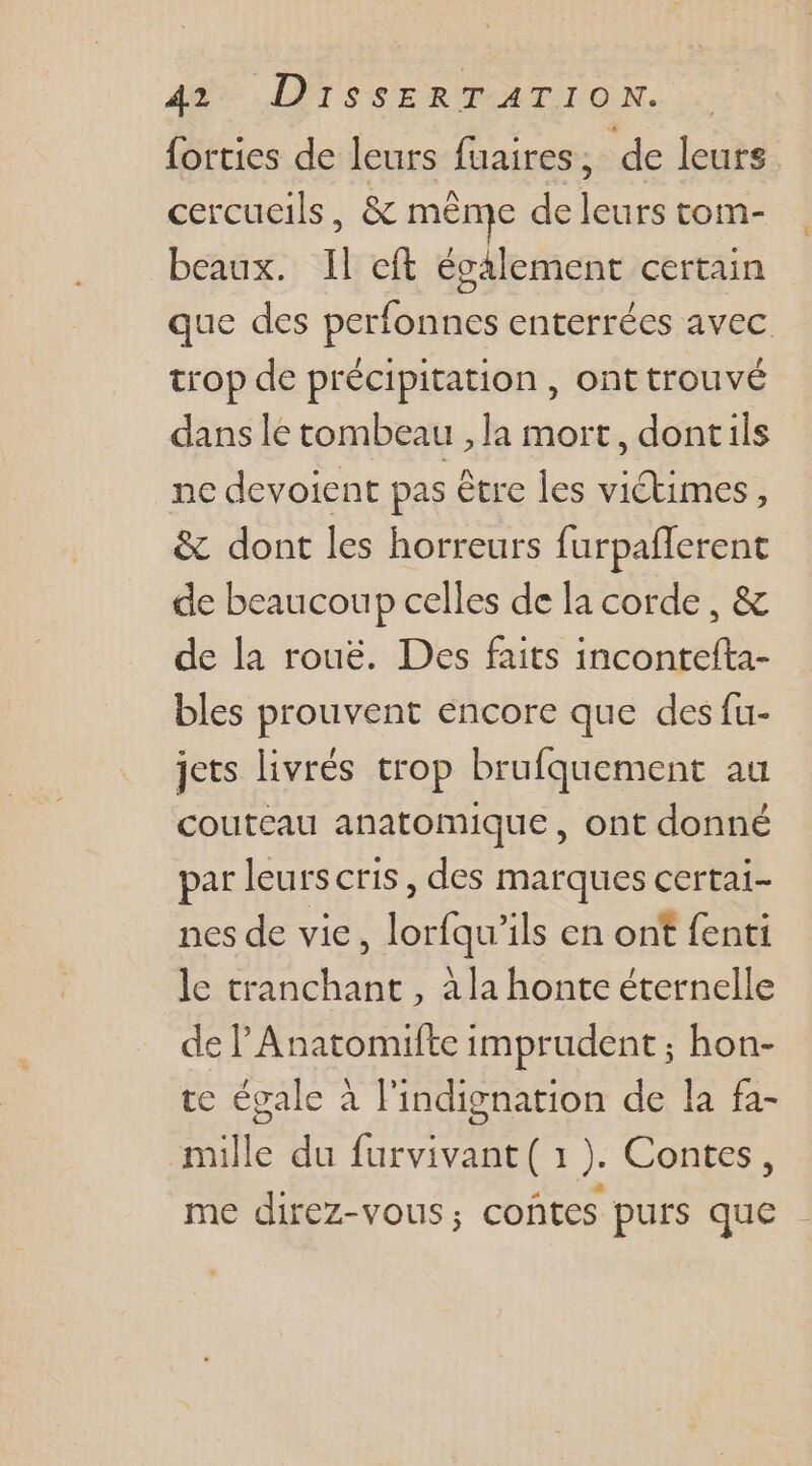 {orties de leurs fuaires; de leurs cercucils, &amp; même de leurs tom- beaux. Il cit également certain que des perfonnes enterrées avec trop de précipitation , ont trouvé dans le tombeau , la mort, dontils ne devoient pas être les victimes, &amp; dont les horreurs furpaflerent de beaucoup celles de la corde, &amp; de la rouë. Des faits incontefta- bles prouvent encore que des fu- jets livrés trop brufquement au couteau anatomique, ont donné par leurs cris, des marques certai- nes de vie, lorfqu’ils en ont fenti le tranchant, à la honte éternelle de P Anatomifte imprudent ; hon- te égale à lindignation de la fa- mille du furvivant( 1 ). Contes, me direz-vous; coûtes purs que