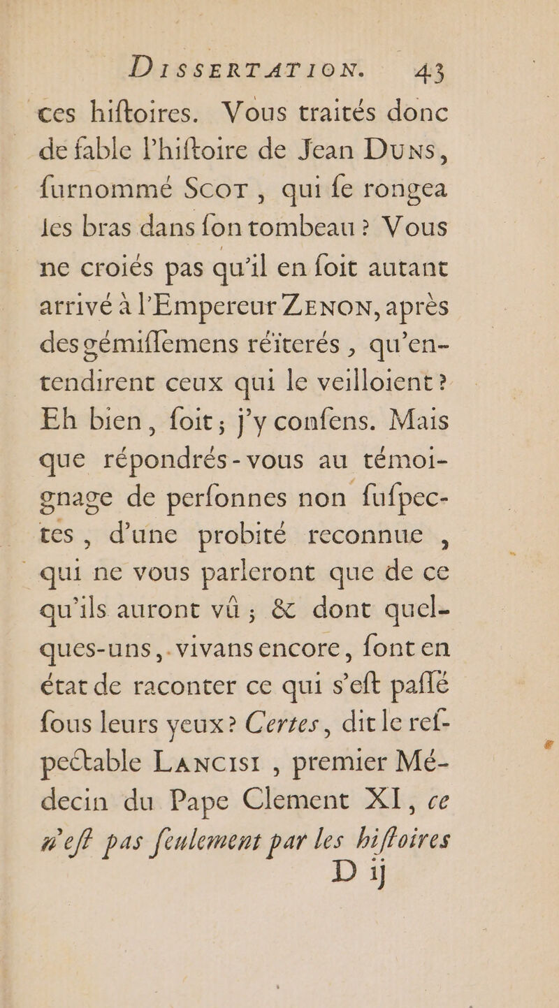 ces hiftoires. Vous traités donc de fable lPhiftoire de Jean Duxs, furnommé Scor , qui fe rongea les bras dans fon tombeau ? Vous ne croiés pas qu'il en foit autant arrivé à l'Empereur ZENON, après des gémiflemens réïterés , qu’en- tendirent ceux qui le veilloient ? Eh bien, foit; j'y confens. Mais que répondrés-vous au témoi- grage de perfonnes non fufpec- , d’une probité reconnue , Sa ne vous parleront que de ce qu'ils auront vü ; &amp; dont quel- ques-uns,-vivansencore, fonten état de raconter ce qui s’eft pañlé fous leurs yeux? Certes, dit le ref- pectable Lancisr , premier Mé- decin du Pape Clement XI, ce w'eft pas fenlement par les bifoires D i