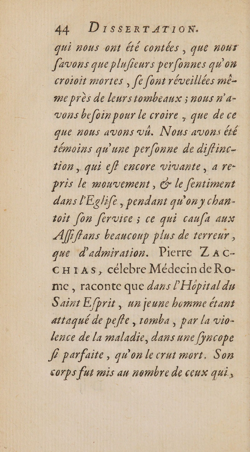 qui nous ont été contées | que nous favons que plufieurs perfonnes qu'on croioit mortes , [e font réveillées mé- me près de leurs tombeanx ; nous n'a- vons befoin pour le croire , que de ce que nous avons vi. Nous avons été témoins qu'une perfonne de diffinc- tion. qui eff encore vivante, a re- pris le mouvement, @ le fentiment dans l'Eglife, pendant qu'on y chau- toit [on fervice ; ce qui caufa aux Afiffans beaucoup plus de terreur, que d'admiration. Pierre Z À c- cH1zas, célebre Médecin de Ro- me , raconte que dass l’Hopital du Saint Efprit , un jeune homme étant attaqué de peffe , tomba, par la vio- lence de la maladie, dans une [yncope JE parfaite, qu'on le crut mort. Son corps fut mis an nombre de ceux qui,