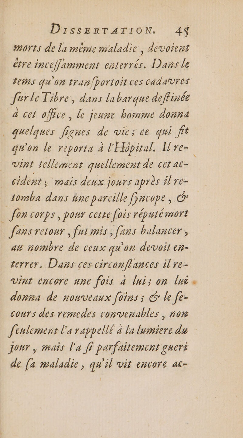 morts de la méme maladie , devoient être inceflimment enterrés. Dans le fems qu'on tran/bortoit ces Cada‘vres Jurle Tibre, dans labarque deftinée a cet office, le jeune homme donna quelques Jignes de vie; ce qui fit gwon le reporta à l'Hopital. Lre- vint tellement quellement de cet ac- cident ; mais deux jours après il re- tomba dans une pareille fyncope, Œ fon corps, pour cette fais réputémors fans retour , fut mis , [ans balancer , ax nombre de ceux qw'on devoir en- terrer, Dans ces circonffances il re- vint encore une fois a lui; on lé donna de nouveaux [oins ; € le [e- cours des remcdes convenables , nom feulement l’a rappellé à la lumiere du Jour, mais l'a ji parfaitement gueri de (4 maladie, qu'il vit encore ac-