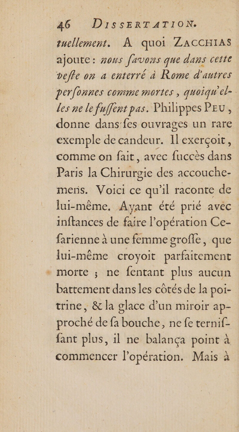 à quellement. À quoi ZACCHIAS ajoute: #ous [avons que dans ceite vefle on a enterré à Rome d’autres perfonnes comme mortes, quoiquel- des ne le fuffent pas. Philippes PEU, exemple de candeur. Il exerçoit, comme on fait, avec fuccès dans Paris la Chile des accouche- mens. Voici ce qu'il raconte de lui-même. Ayant été prié avéc inftances de faire l’ opération Ce- farienne à une femme grofle, que lui-même croyoit parfaitement morte ; ne fentant plus aucun battement dans les côtés de la poi- trine, &amp; la glace d’un miroir ap- proché de fa bouche, ne fe ternif- fant plus, 1l ne balancça point à commencer l'opération. Mais à