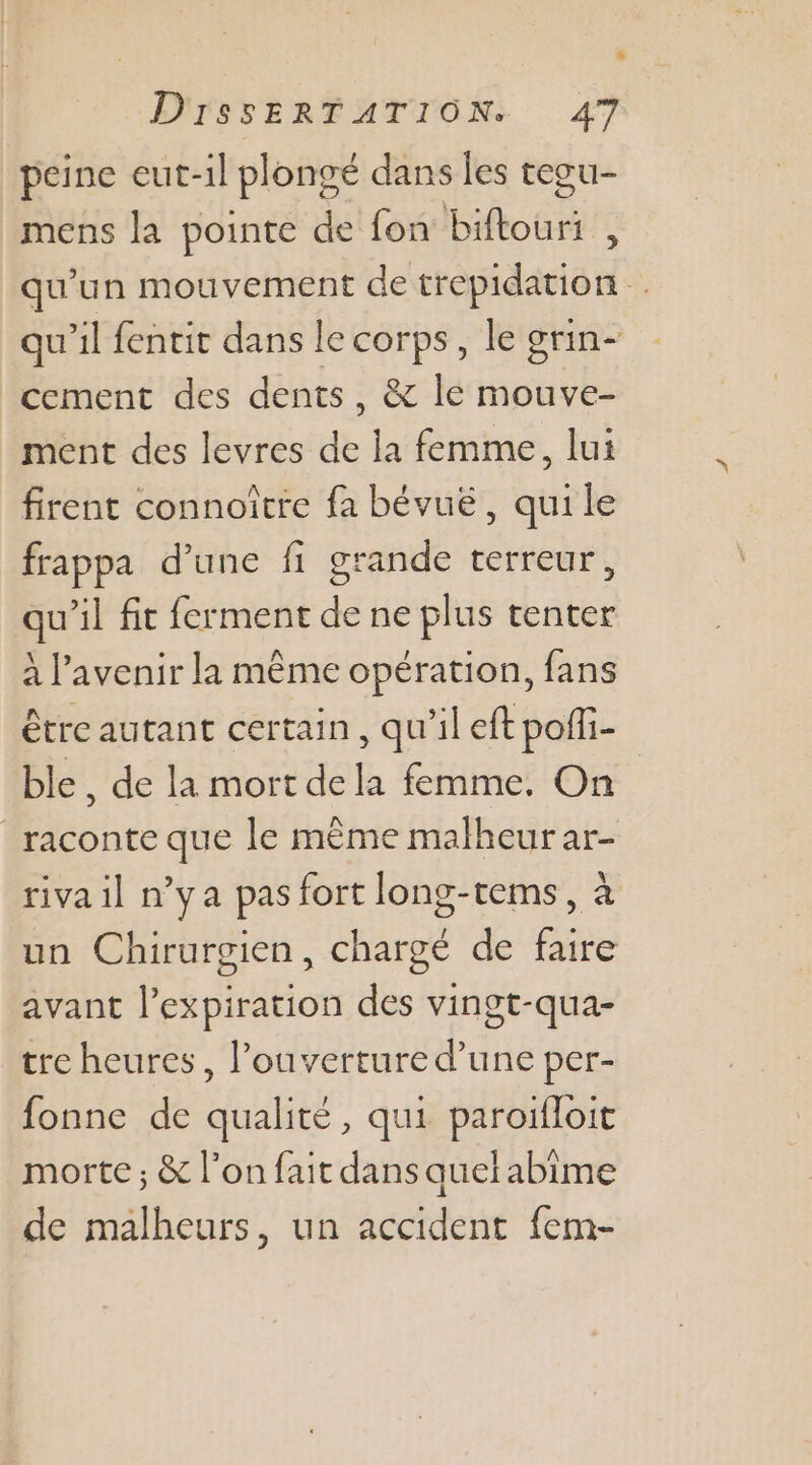 peine eut-1l plongé dans les tegu- mens la pointe de fon biftouri , qu'un mouvement de trepidation qu'il fentit dans le corps, le grin- cement des dents, &amp; le mouve- ment des levres de la femme, lui firent connoître fa bévuë, qui le frappa d’une fi grande terreur, qu’il fit ferment de ne plus tenter à l'avenir la même opération, fans être autant certain, qu'il eft poffi- ble, de la mort dela femme. On raconte que le même malheur ar- riva il n’ya pas fort long-tems, à un Chirurgien, chargé de faire avant l'expiration des vingt-qua- tre heures, l'ouverture d’une per- fonne de qualité, qui paroifloit morte ; &amp; l’on fait dans quelabime de malheurs, un accident fem-