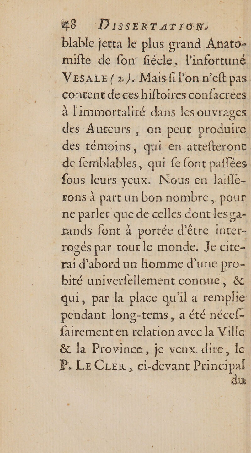 blable jetta le plus grand Anato- müilte de fon fiécle. l’infortuné VESALE (2). Maisfi l’on n’eft pas content de ces hiftoires confacrées à limmortalité dans les ouvrages des Auteurs , on peut produire des témoins, qui en attefteront de femblables, qui fe font pailées fous leurs yeux. Nous en laifle- Fons à part un bon nombre, pour ne parler que de celles dont lesga- rands font à portée d’être inter- rogés par toutle monde. Je cite- rai  abord un homme d’une pro- bité univerfellement connue, &amp; qui, par la place qu'il a remplie pendant long-tems, a été nécef- fairementen relation avec la Ville &amp; la Province, je veux dire, le P. Le CLer, ci-devant Principal du