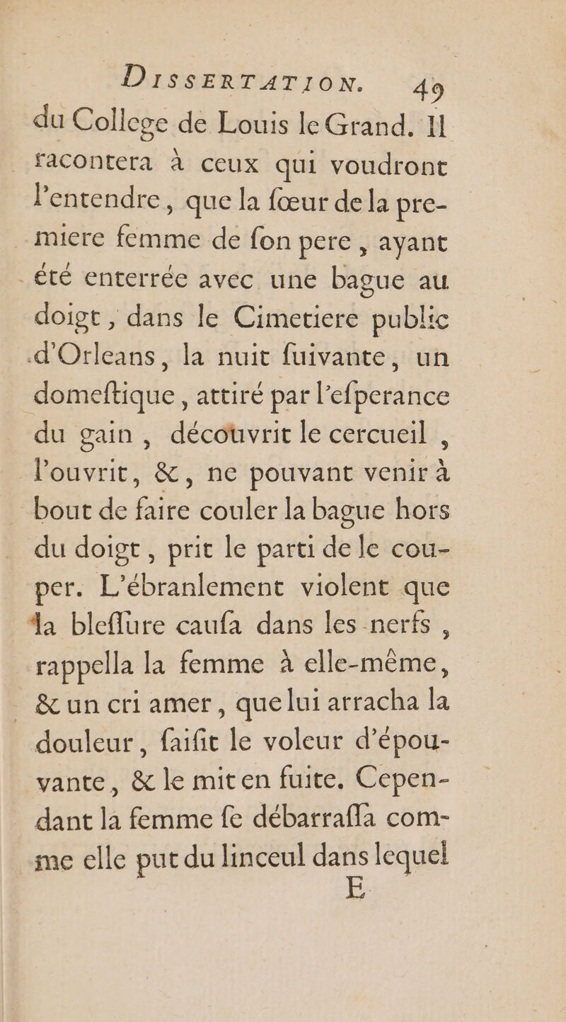 du College de Louis le Grand, 11 facontera à ceux qui voudront l'entendre, que la fœur de la pre- -miere femme de fon pere , ayant _été enterrée avec une bague au doigt , dans le Cimetiere publ: .d'Orleans, la nuit fuivante, un domeftique, attiré par l'efperance du gain , découvrit le cercueil , louvrit, &amp;, ne pouvant venir à bout de faire couler la bague hors du doigt , prit le parti de le cou- per. L’ébranlement violent que da bleflure caufa dans les nerfs , rappella la femme à elle-même, _ &amp;un cri amer, que lui arracha la douleur , faifit le voleur d’épou- vante, &amp; le miten fuite. Cepen- dant la femme fe débatrafla com- me elle put du linceul dans lequel