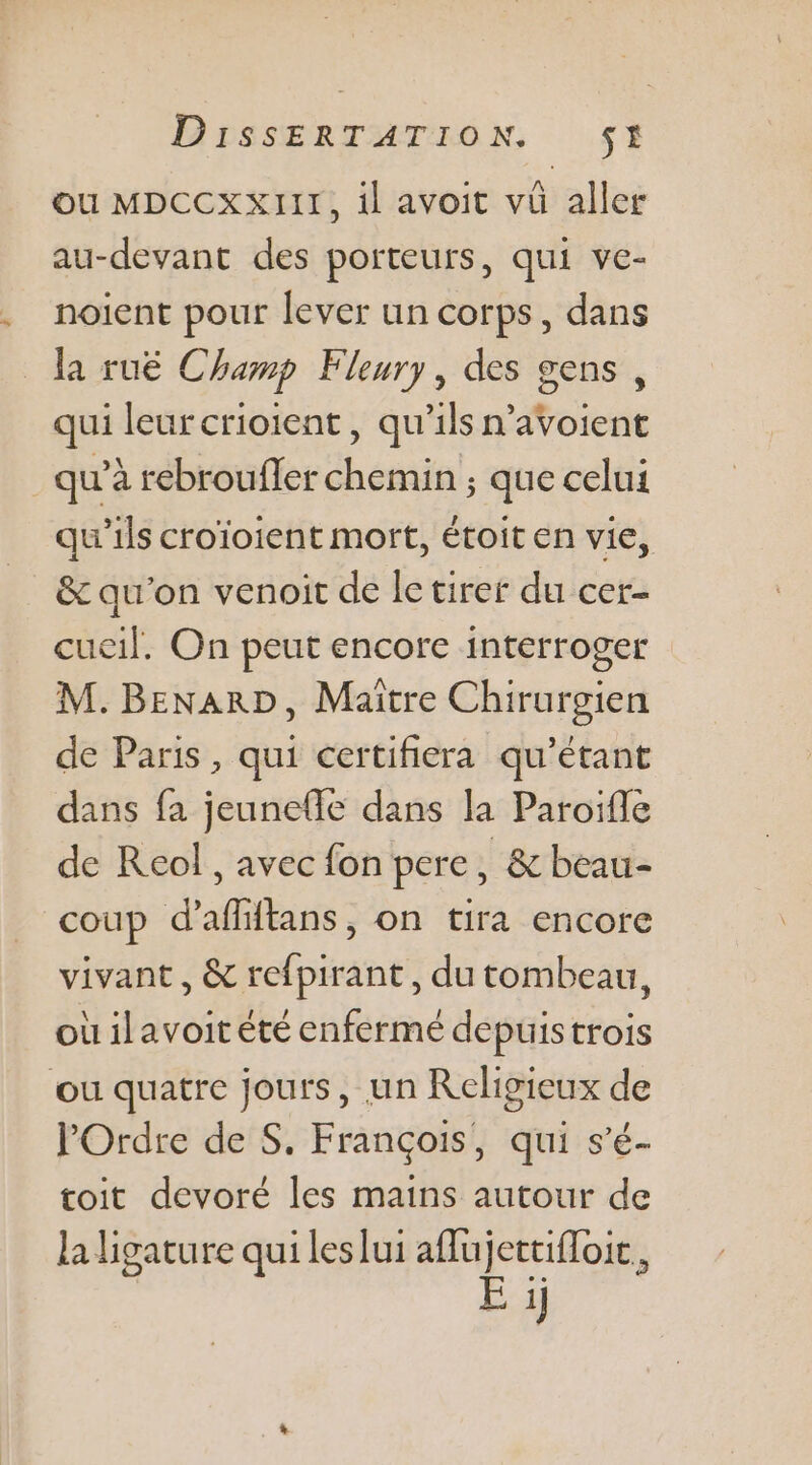 ou MDCCXXIII, il avoit vü aller au-devant des porteurs, qui ve- noient pour lever un corps, dans la ruë Champ Fleury, des gens, qui leur crioient , qu'ils n’avoient qu'à rebroufler chemin ; que celui qu'ils croïoient mort, étoit en vie, &amp; qu'on venoit de le tirer du cer- cueil. On peut encore interroger M. BENARD, Maïtre Chirurgien de Paris, qui certifiera qu’étant dans fa jeunefle dans la Paroïfle de Reol, avec fon pere, &amp; beau- coup d'afltans, on tira encore vivant, &amp; refpirant, du tombeau, où ilavoit été enfermé depuistrois où quatre jours, un Religieux de l'Ordre de S. François, qui s’é- toit devoré les mains autour de la ligature qui leslui aflujettifloic, E ij