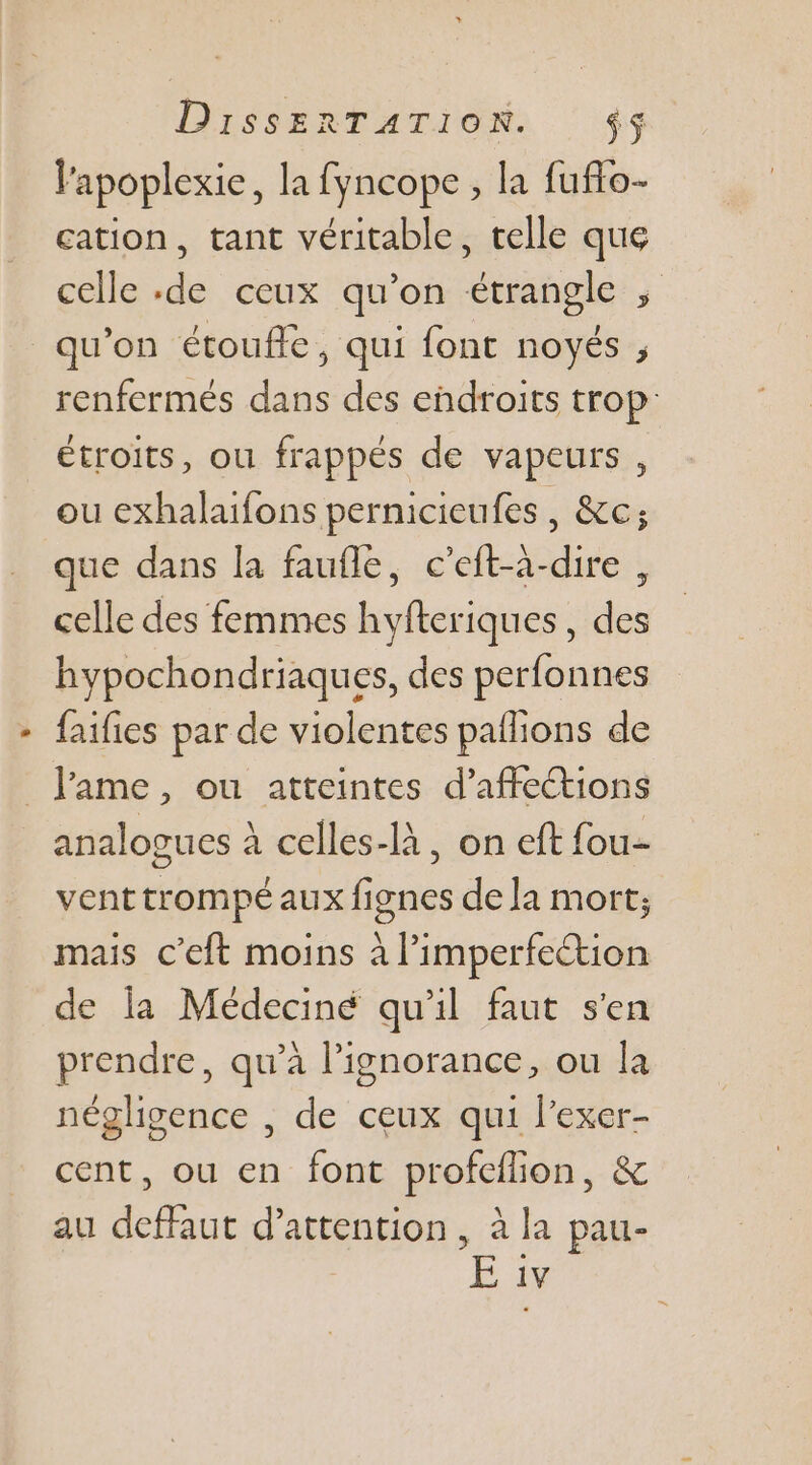 lapoplexie, la fyncope, la fuflo- cation, tant véritable, telle que celle de ceux qu’on étrangle ; qu’on étouffe, qui font noyés , renfermés dans des endroits trop étroits, ou frappés de vapeurs , ou exhalaifons pernicieufes, &amp;c; que dans la faufle, c’eft-à-dire , celle des femmes hyfteriques, des hypochondriaques, des perfonnes faifies par de violentes pailions de _ l'ame, ou atteintes d’affections analogues à celles-là, on eft fou- venttrompé aux fignes de la mort; mais c’eft moins à l’imperfeétion de la Médeciné qu'il faut s'en prendre, qu’à l'ignorance, ou la négligence , de ceux qui l’exer- cent, ou en font profeilion, &amp; au deffaut d'attention, à la pau- E iv