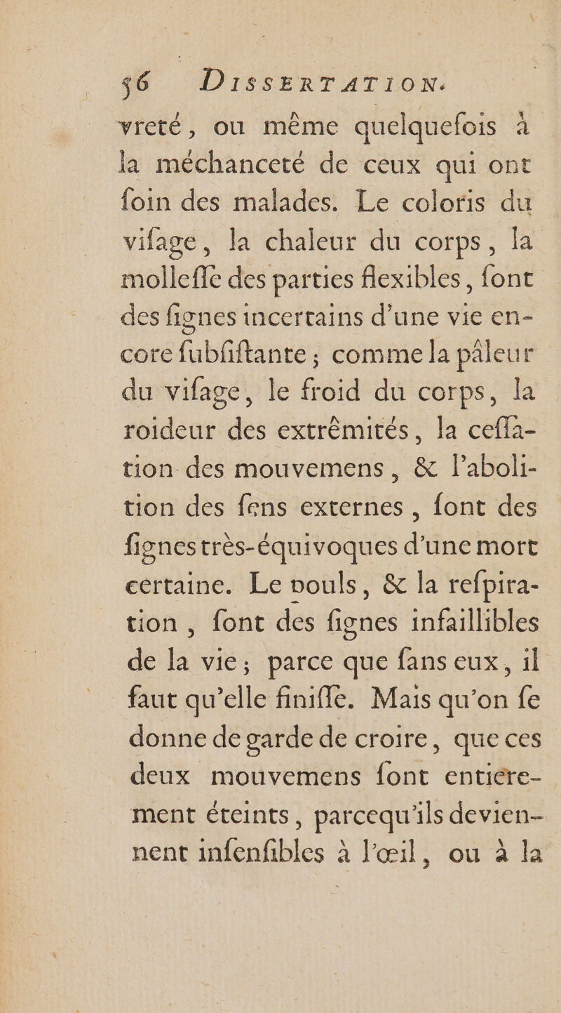 vreté, où même quelquefois à la méchanceté de ceux qui ont foin des malades. Le coloris du vifage, la chaleur du corps, la mollefic des parties flexibles, font des fignes incertains d’une vie en- core fubfiftante ; comme la paleur du vifage, le froid du corps, la roideur des extrêmités, la cefla- tion des mouvemens, &amp; l’aboli- tion des fens externes , font des fignes très-équivoques d’une mort certaine. Le vouls, &amp; la refpira- tion, font des side infaillibles de la vie; parce que fans eux, il faut qu’elle finiffe. Mais qu'on fe donne de garde de croire, que ces deux mouvemens {ont entiere- ment éteints, parcequ'ils devien- nent infenfibles à l'œil, ou à la