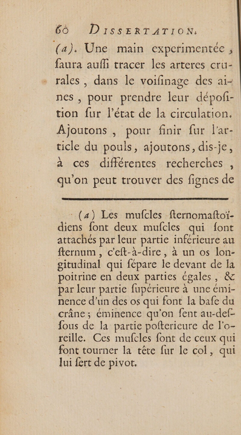 (a). Une main cxperimentée ; faura auf tracer les arteres cru- rales , dans le voifinage des aï- nes , pour prendre leur dépof- tion fur l’état de la circulation. Ajoutons , pour finir fur l'ar- ticle du pouls, ajoutons, dis-je, à ces différentes recherches , qu’on peut trouver des fignes de _: (4) Les mufcles fternomaftoi- diens font deux mufcles qui font attachés par leur partie inférieure au fternum , c’eft-à-dire, à un os lon- gitudinal qui fépare le devant de la poitrine en deux parties Cgales, &amp; par leur partie fupérieure à une émi- nence d’un des os qui font la bafe du _ crâne; éminence qu'on fent au-def- fous de la partie pofterieure de l'o- reille. Ces mufcles font de ceux qui font tourner la tête fur le col, qui lui fert de pivot.