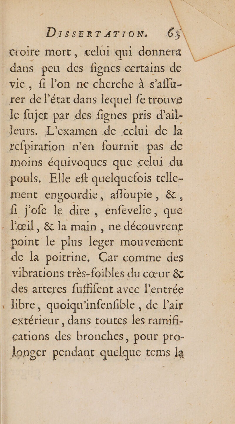 croire mort, celui qui donnera dans peu des fignes certains de vie, fi l’on ne cherche à s’aflu- le fujet par des fignes pris d’ail- Îeurs. L'examen de celui de la refpiration n’en fournit pas de moins équivoques que celui du ment engourdie, afloupie, &amp;, Pa point le plus leser mouvement de la poitrine. Car comme des vibrations très-foibles du cœur &amp; des arteres fuffifent avec l’entrée libre, quoiqu'infenfible , de Pair extérieur, dans toutes les ramifi- cations des bronches, pour pro-