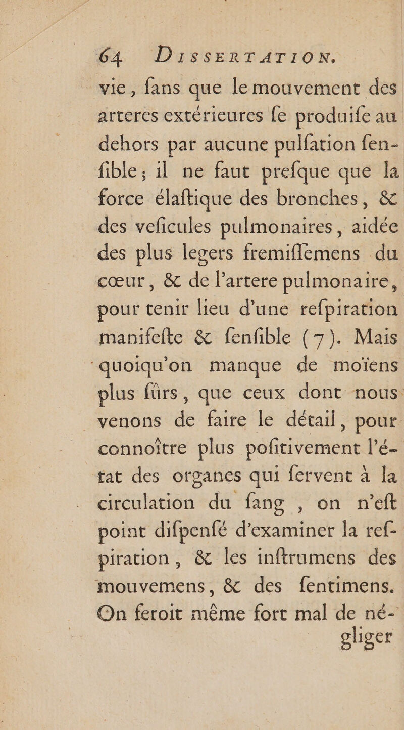 vie, fans que le mouvement des arteres extérieures {e produife au dehors par aucune pulfation fen- fible ; 1l ne faut prefque que la force élaftique des bronches, &amp; des veficules pulmonaires, aidée des plus legers fremifflemens du cœur, &amp; de l’artere pulmonaire, pour tenir lieu d'une refpiration manifefte &amp; fenfible (7). Mais ‘quoiqu'on manque de moïens plus fürs, que ceux dont nous. venons de faire le détail, pour connoître plus pofitivement l’é- tat des organes qui fervent à la circulation du fang , on n'eft point difpenfé d'examiner la ref- piration, &amp; les inftrumens des mouvemens, &amp; des fentimens. On feroit même fort mal de né- olhiger