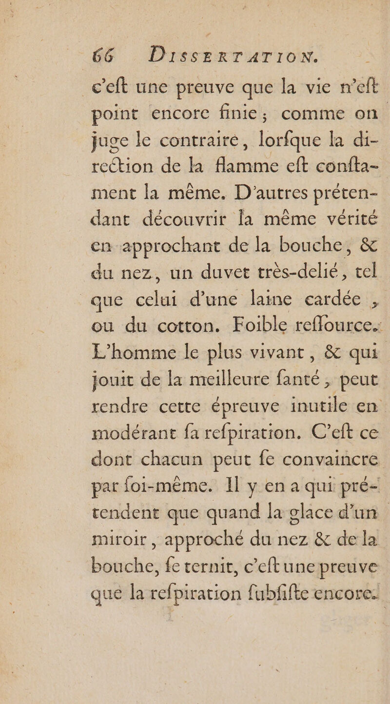 _c’eft une preuve que la vie n’eft point encore finie; comme on juge le contraire, lorfque la di- rection de la ose eft confta- ment la même. D'autres préten- dant découvrir la même vérité cn approchant de la bouche, &amp; du nez, un duvet très-delié, tel que celui d’une laine eardée , ou du cotton. Foible reffource.: L'homme le plus vivant, &amp; qui jouit de la meilleure fanté , peut rendre cette épreuve inutile en modérant fa refpiration. C’eft ce dont chacun peut fe convaincre par foi-même. 1l y en a qui pré- rendent que quand la glace d'un miroir , approché du nez &amp; de la bouche, fe ternit, c’eftune preuve que la refpiration fubfifte encore: