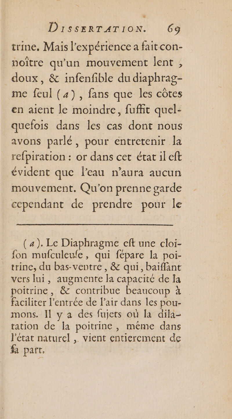 &amp; DissEeRTATION. 639 trine, Mais l'expérience a faitcon- noître qu'un mouvement lent , doux, &amp; infenfible du diaphrag- me feul (4), fans que les côtes en aient le moindre, fuffit quel- quefois dans Îles cas dont nous avons parlé, pour entretenir la refpiration : or dans cet état il eft évident que l’eau n’aura aucun mouvement. Qu'on prenne garde cependant de prendre pour le (4). Le Diaphragme eft une cloi- fon mufculeule, qui fépare la poi- trine, du bas-veotre , &amp; qui, baiffant vers lui, augmente la capacité de la poitrine, &amp; contribue beaucoup à faciliter l'entrée de lair dans les pou- mons. Il y a des fujets où la dila- tation de la poitrine, même dans l'état naturel ,. vient entierement de fa part.