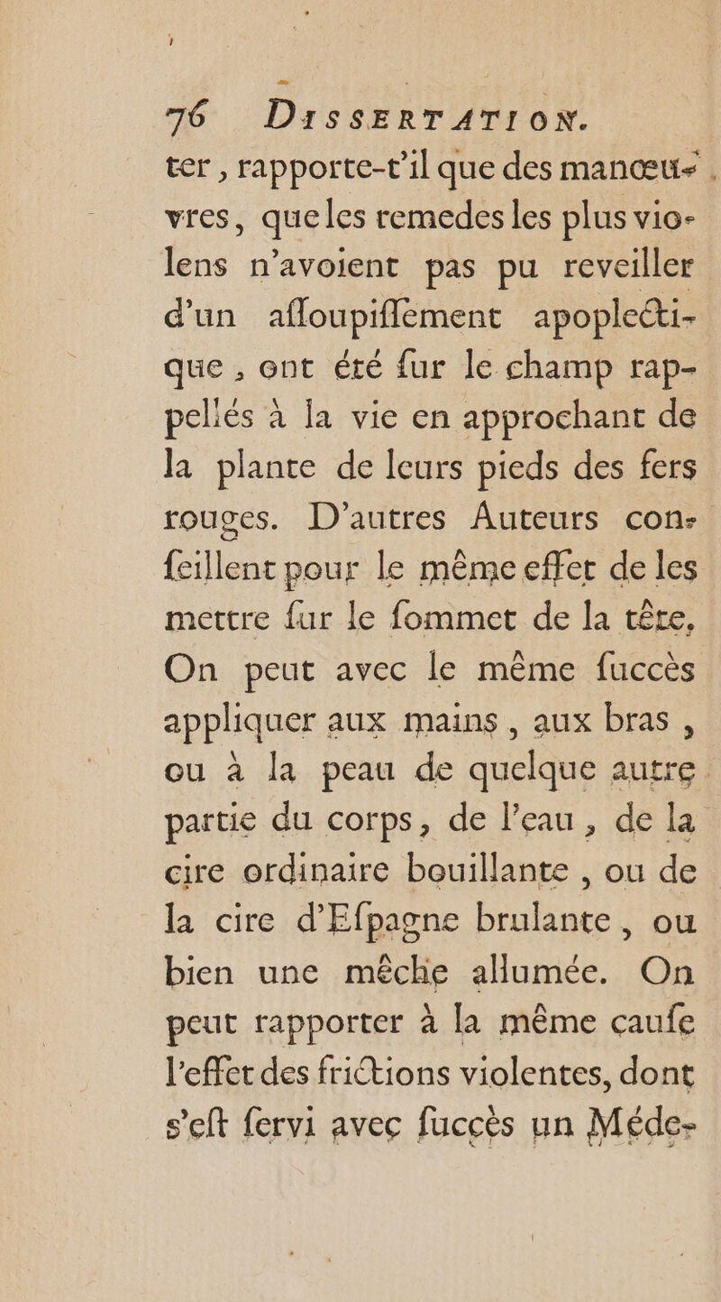 1 76 DissERTATION. ter , rapporte-t'il que des manœus . vres, que les remedes les plus vio- lens n’avoient pas pu reveiller d'un afloupiflement apoplecti- que , ent été fur le champ rap- peliés à la vie en approchant de la plante de Ieurs pieds des fers rouges. D'autres Auteurs con: feillent pour le même effet de les mettre {ur le fommet de la tête, On peut avec le mème fuccès appliquer aux mains , aux bras, ou à la peau de quelque autre. partie du corps, de l’eau, de la cire ordinaire bouillante , ou de la cire d'Efpagne brulante, ou bien une mêche allumée. On peut rapporter à la même caufe l'effet des frictions violentes, dont s’eft fervi avec fuccès un Méde-