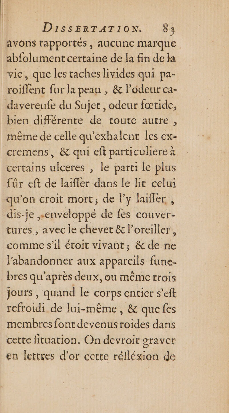 avons rapportés , aucune marque abfolument certaine de la fin de ka vie, que les taches livides qui pa- roiflent fur la peau , &amp; l’odeur ca- davereufe du Sujet , odeur fœtide, bien différente de toute autre, même de celle qu’exhalent les ex- cremens, &amp; qui cft particuliere à certains ulceres , le parti le plus für eft de laifler dans le lit celui qu'on croit mort; de ly laifler , dis-je enveloppé de fes couver- tures , avec le chevet &amp; l’orciller, comme s'il étoit vivant, &amp; de ne labandonner aux appareils fune- _bres qu'après deux, ou même trois jours, quand le corps entier s’eft refroidi de lui-même, &amp; que fes membres font devenus roides dans cette fituation. On devroit graver en lettres d’or cette réfléxion de