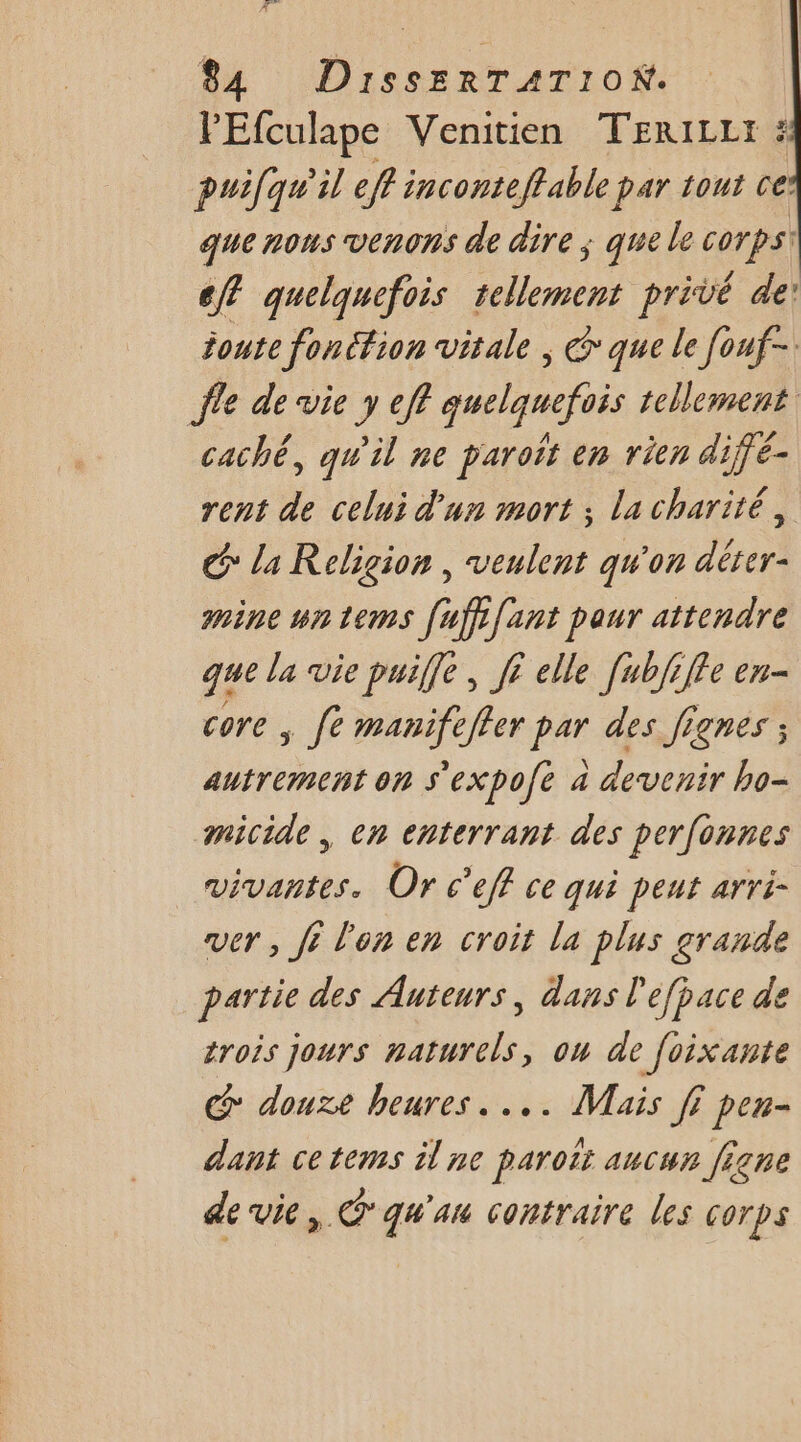 PEfculape Venitien TERILL: : puifqu'il eff inconteffable par tout ce’ que nous venons de dire ; que le corps: ef quelquefois tellement privé de: joute fonéfion vitale ; &amp; que le [ouf- Île de vie y ef? quelquefois tellement. caché, qu'il ne paroit en rien diffé- rent de celui d'un mort ; la charité, G* la Religion , veulent qu'on dérer- mine un tems [uffifant paur attendre que la vie puiffe , jé elle [ubfiffe en- core ; fe manifeffer par des Jignes ; autrement on s'expofé a devenir bo- amicide, en enterrant des perfonnes vivantes. Or c'eff ce qui peut arri- ver , fi l'on en croit la plus grande partie des Auteurs, dans l'éfpace de trois jours naturels, on de foixante G@ douze heures... Mais ff pen- dant cetems il ne paroït aucun figne de vie, qu'au contraire les corps