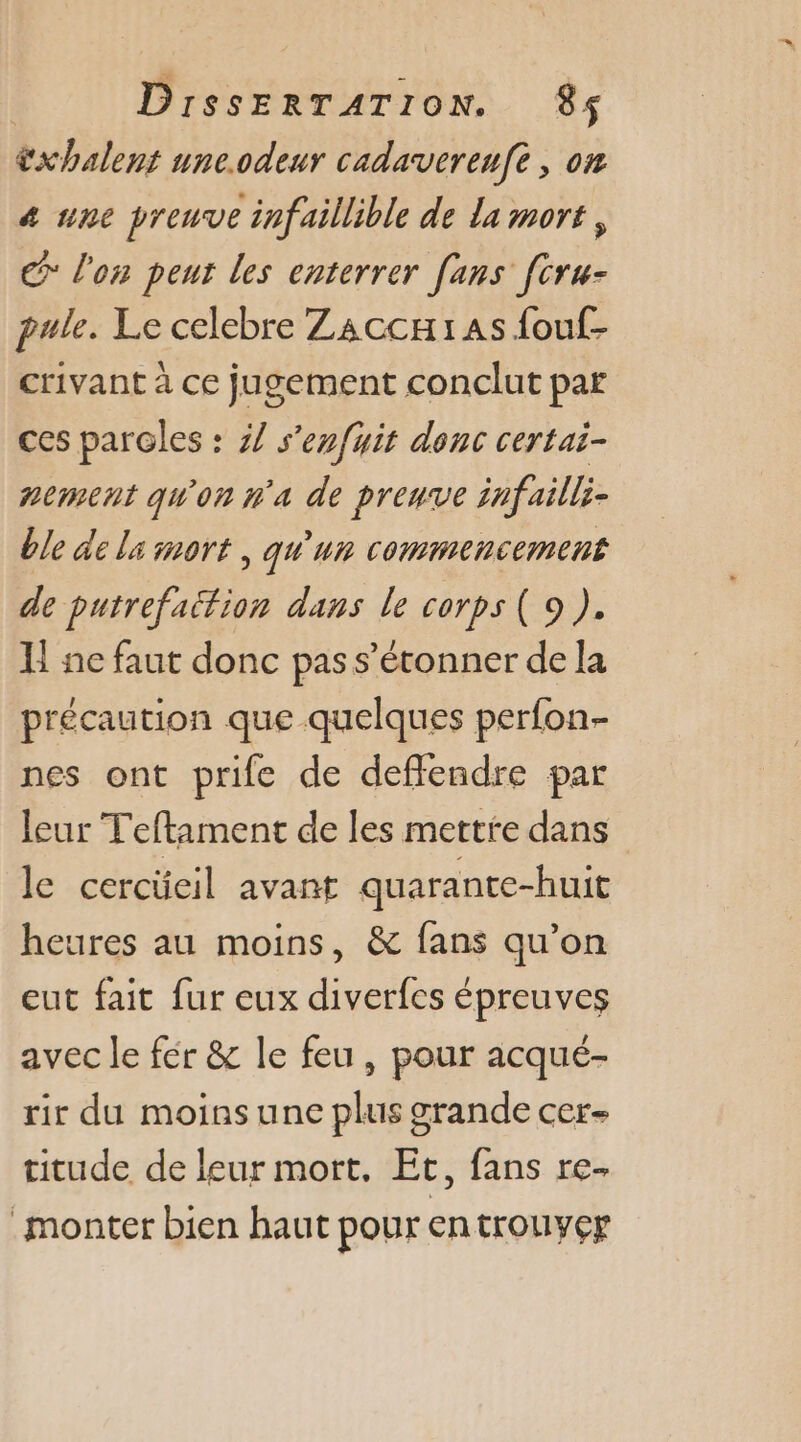 xhalent une.odeur cadaverenfe , on 4 une preuve infaillible de la mort, &gt; l'on peux les enterrer [ans [tru- pule. Le celebre Zaccxias fouf- crivant à ce jugement conclut par ces paroles : 47 s'enfuit donc certai- nement qu'on n'a de preuve infailli- ble de ls mort , qu'un commencement de putrefaition dans le corps ( 9 ). H ne faut donc pas s'étonner de la précaution que quelques perfon- nes ont prie de deflendre par leur Teftament de les mette dans le cercücil avant quarante-huit heures au moins, &amp; fans qu’on eut fait fur eux diverfes épreuves avec le fér &amp; le feu , pour acqué- rir du moins une plus grande cer- titude de leur mort. Et, fans re monter bien haut pour entrouyer