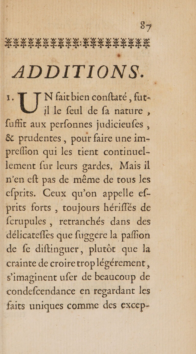 JEU FA SÉRSSRRRR ER RER EEE ADDITIONS. 1. N faitbien conftaté , fut- lle feul de fa nature , fufñit aux perfonnes judicieufes , &amp; prudentes, pour faire une im- preflion qui les tient continuel- lement fur leurs gardes, Mais il n’en cft pas de même de tous les cfprits. Ceux qu’on appelle ef- prits forts , toujours hériflés de fcrupules , retranchés dans des délicatefles que fuggere la paffion de fe diftinguer, plutot que la crainte de croiretroplégérement, s’imaginent ufer de beaucoup de condefcendance en regardant les faits uniques comme des excep-