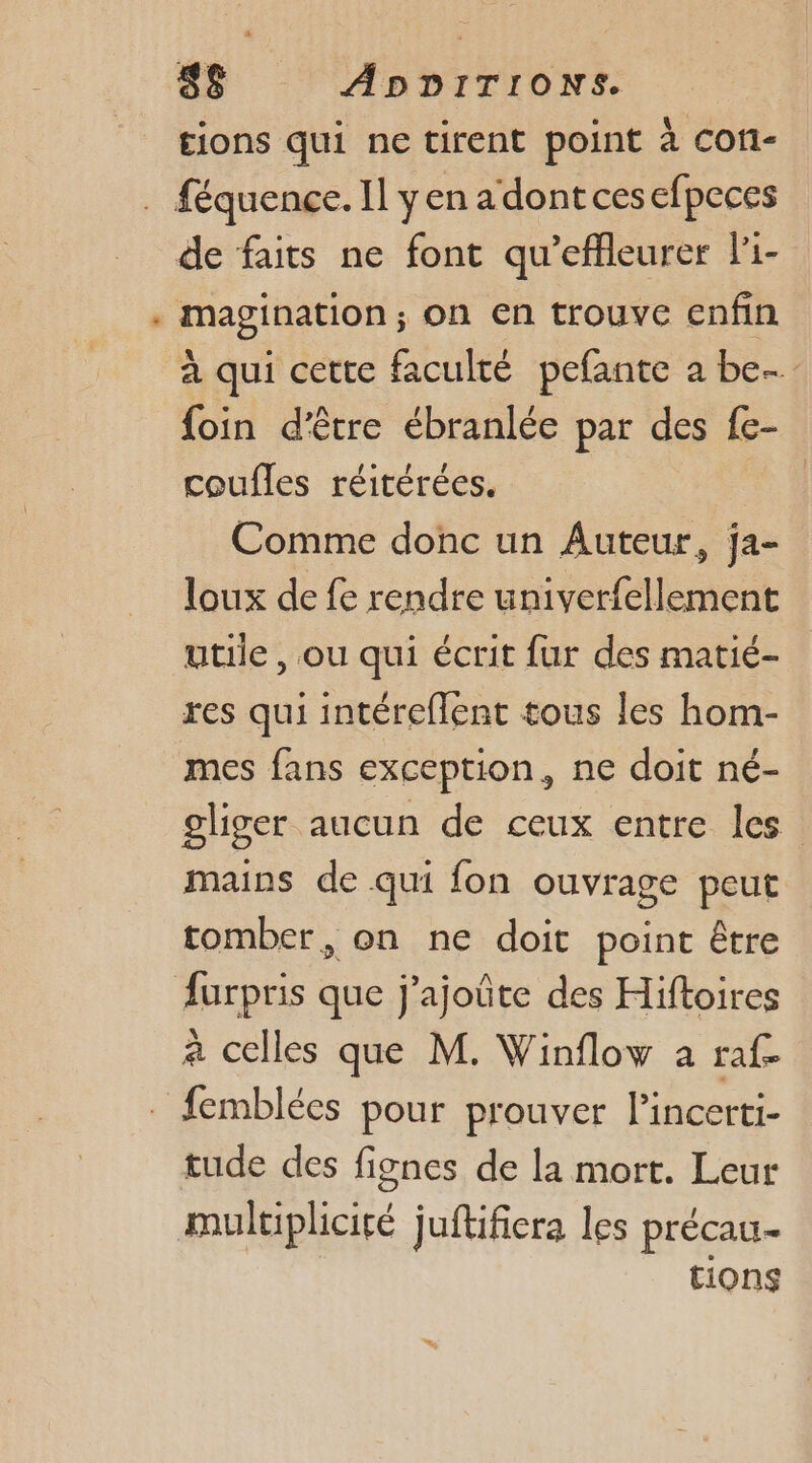 L. £ions qui ne tirent point à cofi- magination; on En trouve enfin à qui cette faculté pefante a be foin d'être ébranlée par des fe- coufles réitérées. : Comme donc un Auteur, ja- loux de fe rendre univerfellement utile , ou qui écrit fur des matié- res qui intéreflent tous les hom- gliger aucun de ceux entre les mains de qui fon ouvrage peut tomber, on ne doit point être furpris que j’ajoûte des Hiftoires à celles que M. Winfloy à raf= femblées pour prouver l’incerti- tude des fignes de la mort. Leur tions