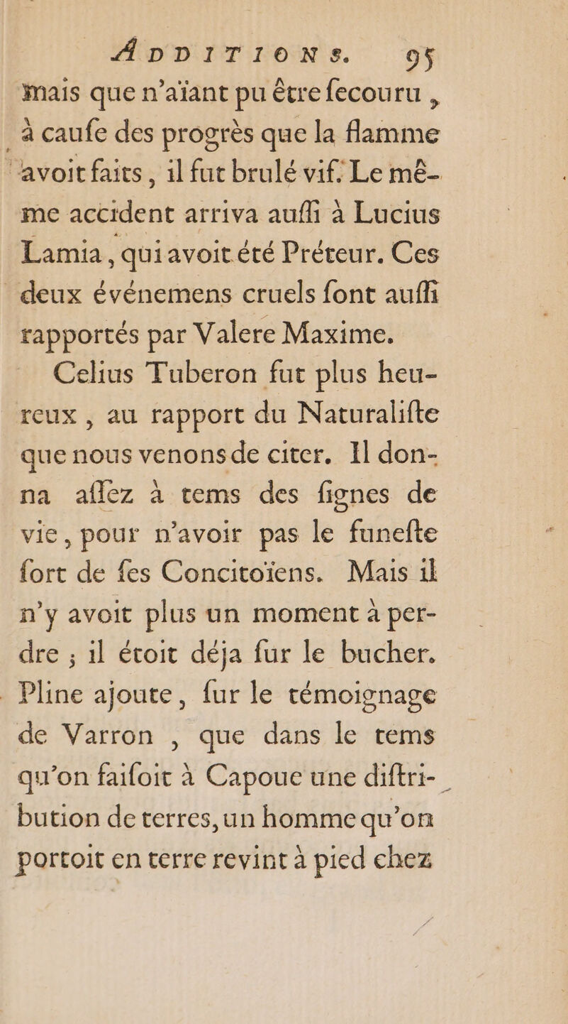 mais que n’aïant pu être fecouru , _à caufe des progrès que la flamme ‘avoit faits, il fut brulé vif: Le mê- me accident arriva auf à Lucius Lamia qui avoitété Préteur. Ces deux événemens cruels font auf rapportés par Valere Maxime. Celius Tuberon fut plus heu- reux , au rapport du Naturalifte que nous venonsde citer. Il don- na aflez à cems des fignes de vie, pour n’avoir pas le funefte fort de fes Concitoïens. Mais il n’y avoit plus un moment à per- dre ; 1l étoit déja fur le bucher. _ Pline ajoute, fur le témoignage de Varron , que dans le rems qu'on faifoit à Capoue une diftri-_ bution de terres, un homme qu’on portoit en terre revint à pied chez