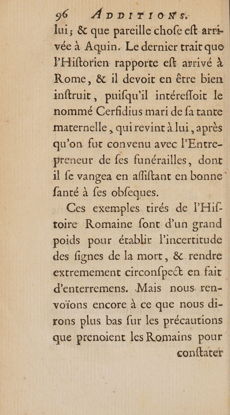 lui; &amp; que pareille chofe eft are vée à Aquin. Le dernier trait que PHiftorien rapporte eft arrivé à Rome, &amp; il devoit en être bien inftruit, puifqu'il intérefloit le nommé Cerfidius mari de fa tante maternelle , quirevint à lui, après qu'on fut convenu avec l’Entre- preneur de fes funérailles, dont il fe vangea en afliftant en bonne fanté à fes obfeques. Ces exemples tirés de l'Hif- toire Romaine font d’un grand poids pour établir Pincertitude des fignes de la mort, &amp; rendre extremement circonfpect en fait d’enterremens. Mais nous ren- voïons encore à ce que nous di- rons plus bas fur les précautions que prenoient les Romains pour conftater