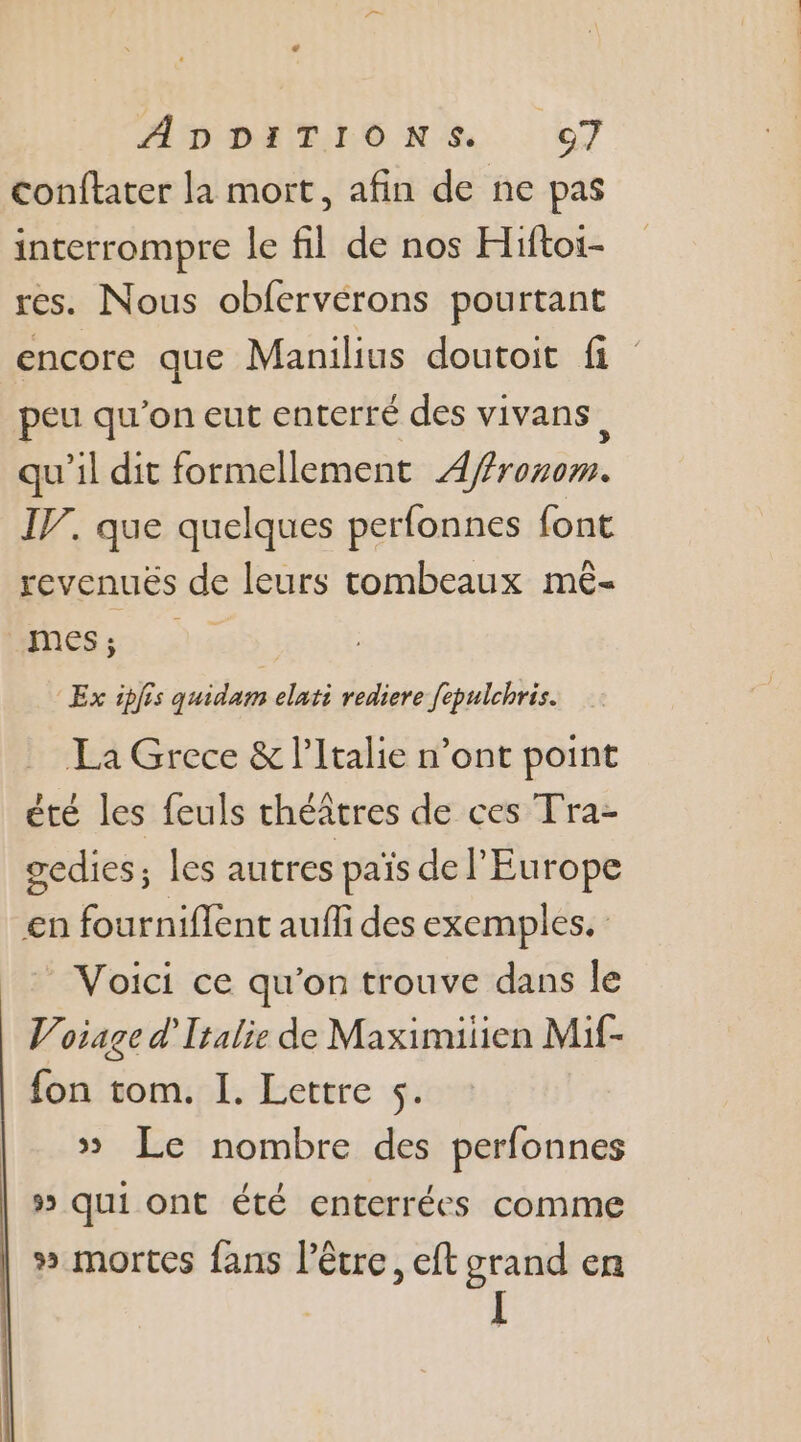 conftater la mort, afin de ne pas interrompre le fil de nos Hiftoi- res. Nous obfervérons pourtant encore que Manilius doutoit fi peu qu'on eut enterré des vivans, qu'il dit formellement Affronim. IJ. que quelques perfonnes font revenuës de leurs tombeaux mê- CPAS Ex ipfis quidam elati rediere fepulchris. La Grece &amp; l'Italie n’ont point été les feuls théâtres de ces Tra- gedies; les autres païs de l'Europe en fourniflent aufli des exemples. Voici ce qu'on trouve dans le Voiage d'Italie de Maximiiien Mif- fon tom. I. Lettre $s. » Le nombre des perfonnes 5 qui ont été enterrées comme » mortes fans l'être, eft grand en