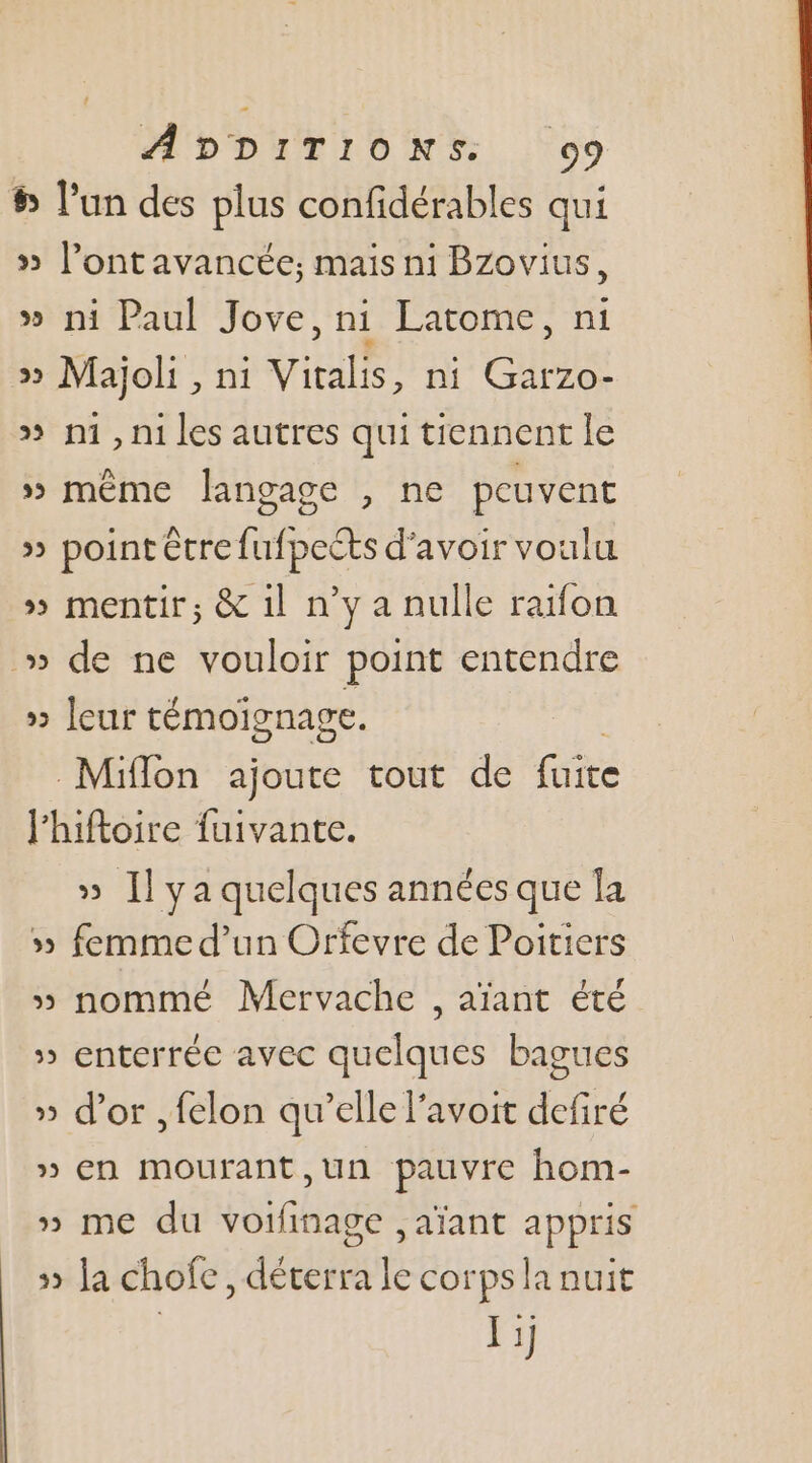 5 l’un des plus confidérables qui » Pont avancée; mais ni Bzovius, » ni Paul Jove, ni Latome, ni » Majoli , ni Vitalis, ni Garzo- » n1, n1 les autres qui tiennent le » même langage , ne peuvent » point être fufpeéts d’avoir voulu » mentir; &amp; 1l n’y a nulle ratfon » de ne vouloir point entendre » leur témoignage. Miflon ajoute tout de Gite l'hiftoire fuivante. » [Il ya quelques années que la 5 femme d’un Orfevre de Poitiers » nommé Mervache , aïant été » enterrée avec quelques bagues » d’or , felon qu’elle l’avoit defiré » en mourant, ,un pauvre hom- » me du voifinage ,aïant appris 5» la chofe, déterra le corps la nuit I ij