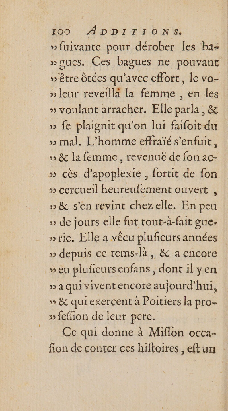 » fuivante pour dérober les ba&lt; »oucs, Ces bagues ne pouvant »'être Ôtéces qu'avec effort, le vo- »leur reveillà la femme , en les » voulant arracher. Elle parla , &amp; » fe plaignit qu’on lui faifoit du » mal. L'homme effraïé s'enfuit, » &amp; la femme, revenuë de fon ac- » cès d’apoplexie , fortit de fon » cercueil heureufement ouvert , » &amp; s'en revint chez elle. En peu » de jours elle fut tout-à-fait gue- »rie. Elle à vêcu plufieurs années 5 depuis ce tems-là, &amp; a encore » eu plufieursenfans, dont il yen » à qui vivent encore aujourd’hui, » &amp; qui exercent à Poitiers la pro- » feffion de leur pere. Ce qui donne à Miflon occa- fion de conter ces hiftoires , eftun