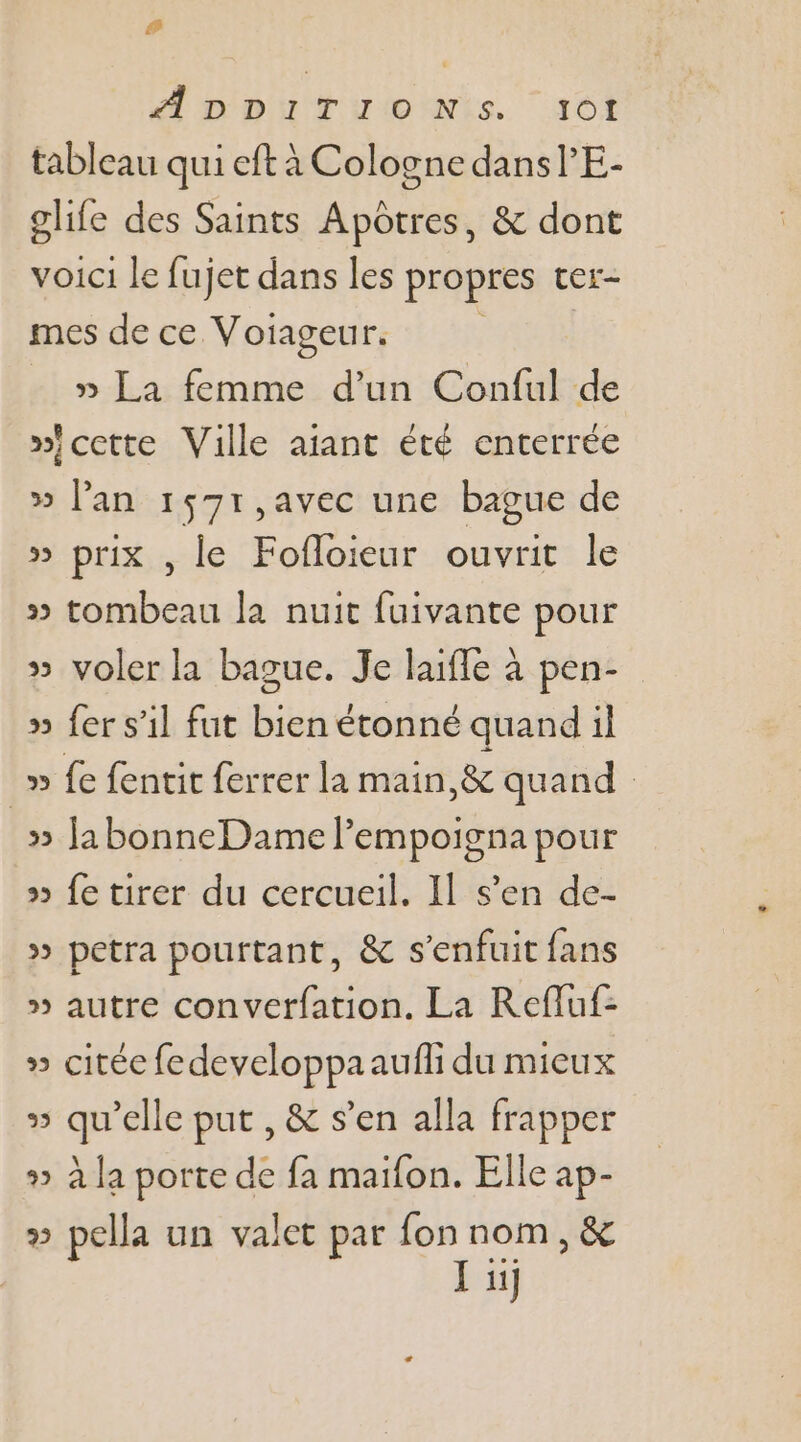 # ADDITIONS dot tableau qui eft à Cologne dansl’E- glife des Saints Apôtres, &amp; dont voici le fujet dans les propres ter- mes de ce Voiageur. » La femme d’un Conful de »icette Ville aiant été enterrée » lan 1571,avec une bague de » prix , le Fofloieur ouvrit le » tombeau la nuit fuivante pour » voler la bague. Je laifle à pen- » fer s’il fut bien étonné quand il » fe fentit ferrer la main, &amp; quand _» JabonneDame lempoigna pour » fe tirer du cercueil. Il s’en de- » petra pourtant, &amp; s'enfuit fans » autre converfation. La Refluf- » citée fedeveloppaaufli du mieux » qu’elle put , &amp; s’en alla frapper » à la porte de fa maifon. Elle ap- » pella un valet par fon nom, &amp; J uj