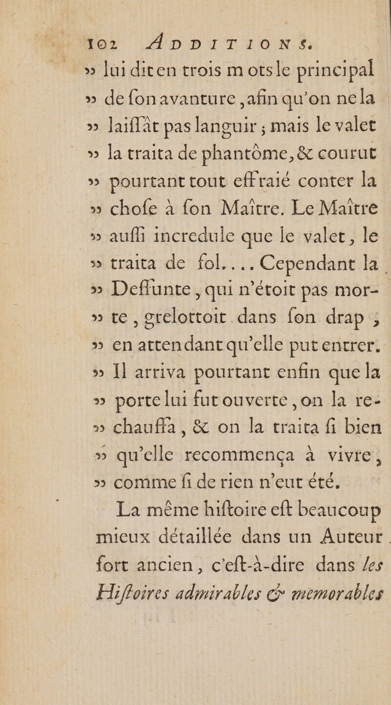 » Jui diten trois motsle principal » de fonavanture ,afin qu’on nela » Jaiffât pas languir ; mais le valet » la traita de phantôme, &amp; courut » pourtant tout effraié conter la » chofe à fon Maître. Le Maître » aufli incredule que Île valer, le » traita de fol.... Cependant la » Deflunte, qui n'étoit pas mor- » te, grelottoit dans fon drap, » en attendant qu’elle put entrer. » Îl arriva pourtant enfin que la » porte lui futouverte ,on la re- » chauffa, &amp; on la traita fi bien » qu’elle recommença à vivre, x» comme fi de rien n’eut été, La mème hiftoire eft beaucoup mieux détaillée dans un Auteur fort ancien, c'eft-à-dire dans es Hiffoires admirables © memorables