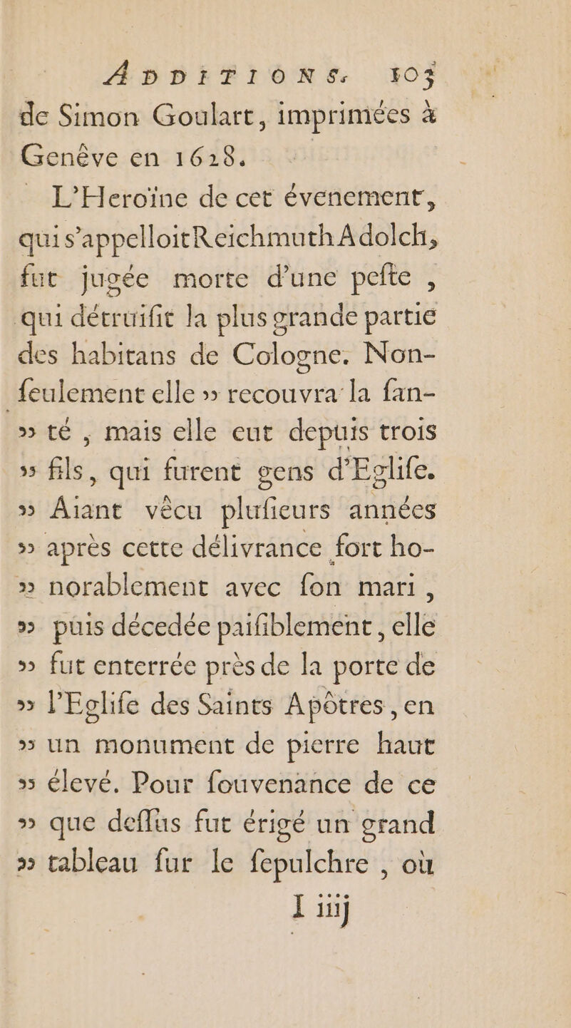 ADDFFIÔNE, KO de Simon Goulart, imprimées à Genêve en 1628. | L'Heroïne de cet évenement, qui s’appelloitReichmuth À dolch, fut jugée morte d'une pete, qui détruifit la plus grande partie des habitans de Cologne. Non- _feulement elle » recouvra la fan- » té , mais elle eut depuis trois » fils, qui furent gens d’Eglife. » Aiant vècu plufieurs années » après cette délivrance fort ho- » norablement avec fon mari, » puis décedée paifiblement , elle » fut enterrée près de la porte de » l’Eclife des Saints Apôtres, en » un monument de pierre haut 5 élevé. Pour fouvenance de ce » que deflus fut érigé un grand &gt; tableau fur le fepulchre , où en) 2°