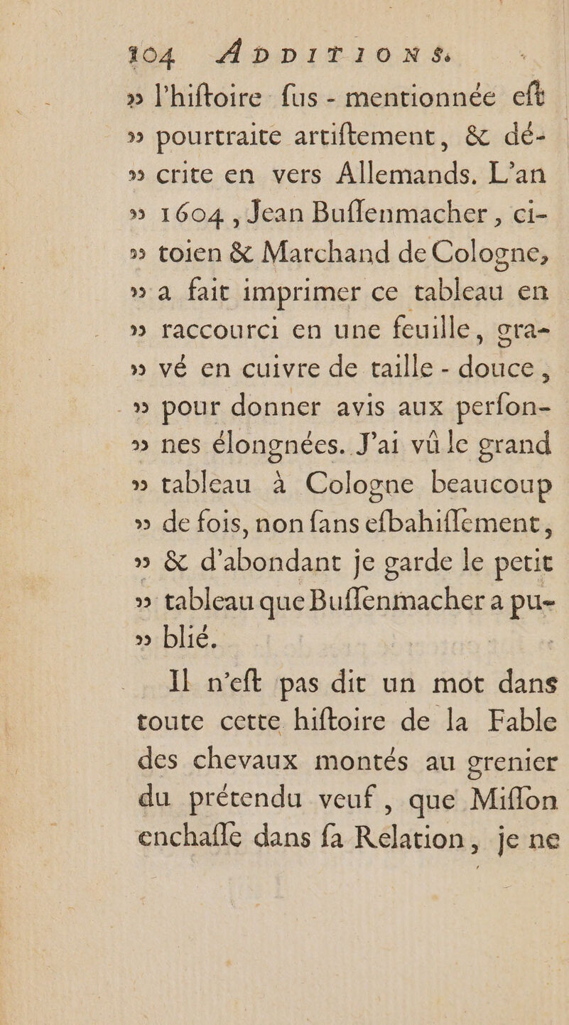 » l'hiftoire fus - mentionnée eft » pourtraite artiftement, &amp; dé- » crite en vers Allemands. L’an » 1604 , Jean Buflenmacher, ci- » toien &amp; Marchand de Cologne, » a fait i imprimer ce Hé ie en » raccourci en une feuille, gra » vé en cuivre de taille - ne ; » pour donner avis aux perfon- » nes élongnées. Jai vü le grand » tableau à Cologne beaucoup » de fois, non fans efbahiflement, IR en À obus je garde le petit » tableau que Bufflenmacher a pu- » blié. Il n’eft pas dit un mot dans toute cette hiftoire de la Fable des chevaux montés au grenier du prétendu veuf, que Miffon enchafle dans fa Relation, je ne