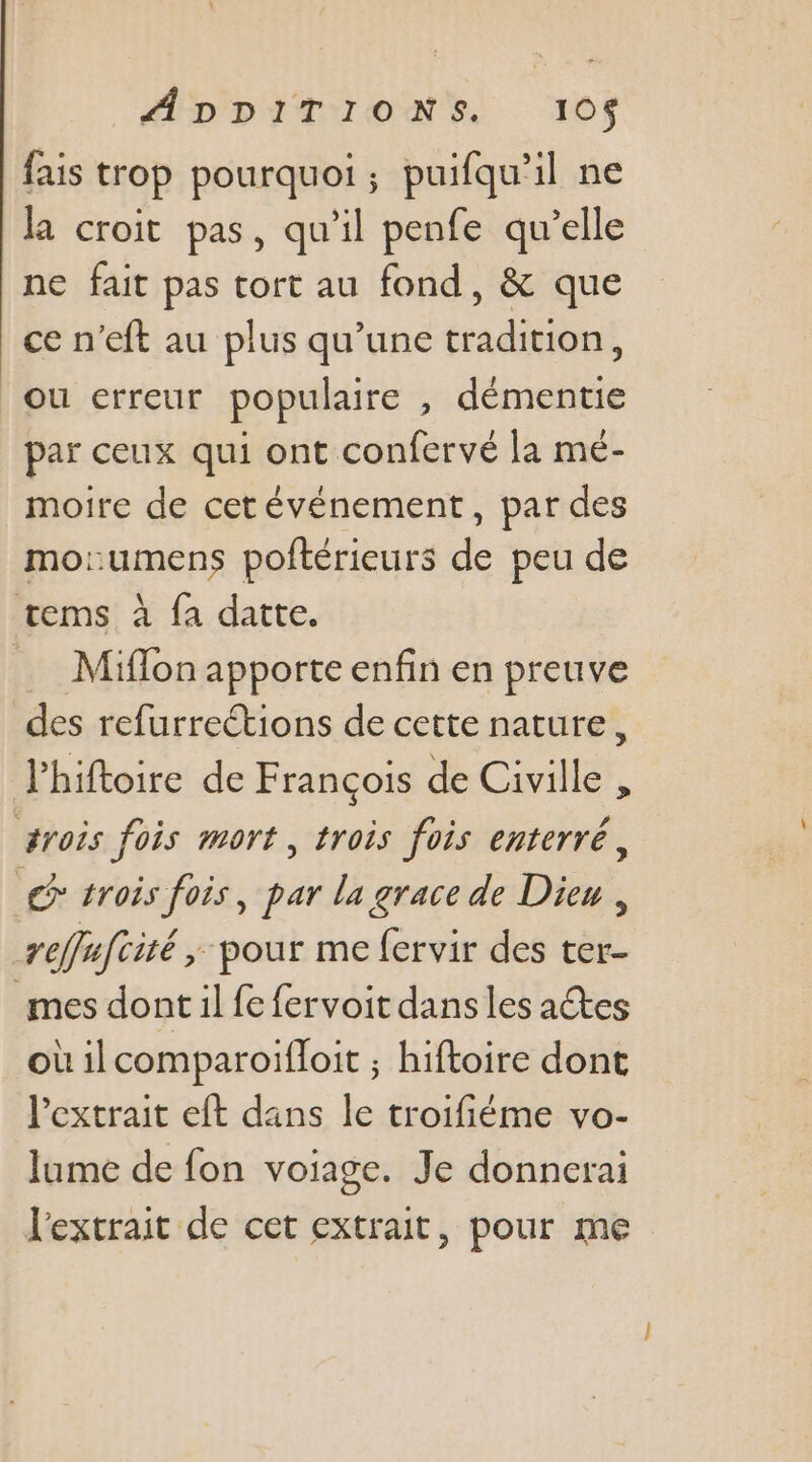 fais trop pourquoi; puifqu’il ne la croit pas, qu'il penfe qu’elle ne fait pas tort au fond, &amp; que ce n’eft au plus qu’une tradition, ou erreur populaire , démentie par ceux qui ont confervé la mé- moire de cet événement, par des mo:umens poftérieurs de peu de tems à fa datte. … Miflon apporte enfin en preuve des refurrections de cette nature, J'hiftoire de François de Civille , #rois fois mort, trois fois enterré, € trois fois, par la grace de Dieu, reffafcité &gt; pour me fervir des ter- mes dont il fe fervoit dans les actes où ilcomparoifloit ; hiftoire dont Pextrait eft dans le troifiéme vo- lume de fon voiage. Je donnerai l'extrait de cet extrait, pour me