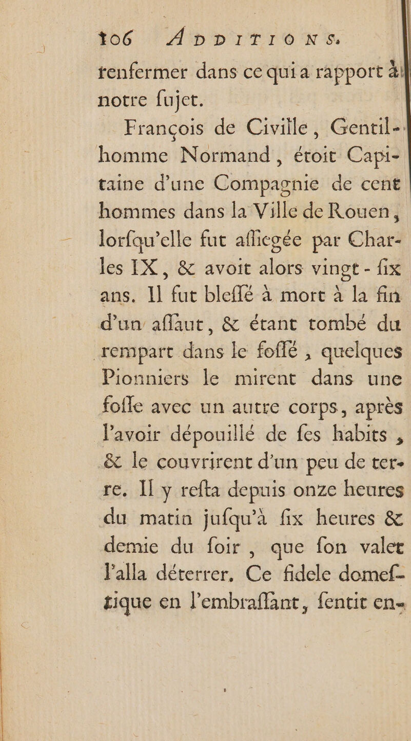 tenfermer dans ce qui a rapport à! notre fujct. François de Cités Gentil-. homme Normand, étoit Capi- taine d’une Compagnie de cent hommes dans la Ville de Rouen, lorfaw’elle fut aflicgée par Char- les IX, &amp; avoit alors vingt - fix ans. Il fut bleflé à mort à la fin d'un aflaut, &amp; étant tombé du rempart dans le foffé , quelques Pionniers le mirent dans une foffe avec un autre corps, après lavoir dépouil lé de fes habits , &amp; le couvrirent d'un peu de ter. re, I] y refta depuis onze heures du matin jufqu'a fix heures &amp; demie du foir , que fon valet l'alla déterrer, Ce fidele domef- tique en l'embraflant, fentit en-