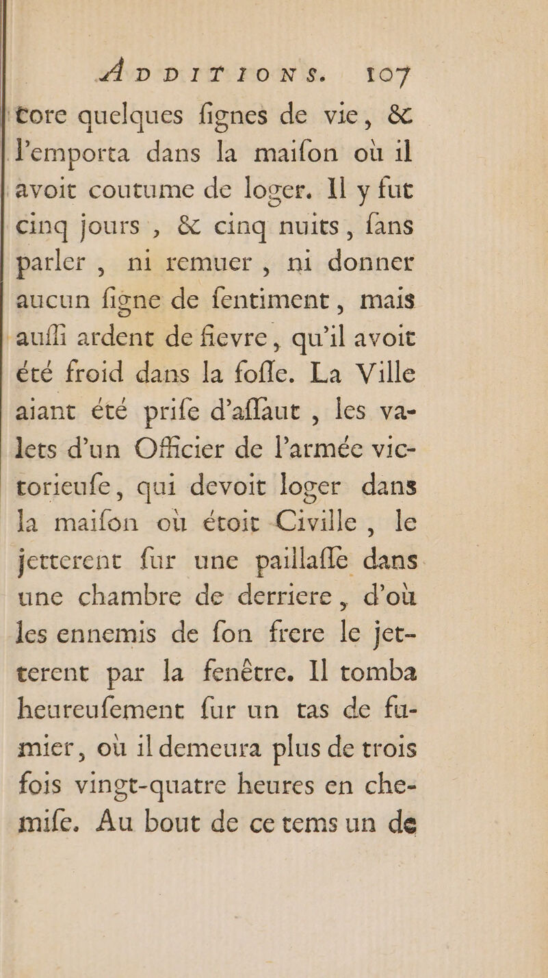 ltore quelques fignes de vie, &amp; Pemporta dans la maïfon où il ‘avoit coutume de loger. Il y fut cinq jours , &amp; cinq nuits, {ans parler , ni remuer , ni donner aucun figne de fentiment, mais auñli ardent de fievre, qu’il avoit été froid dans la fofle. La Ville aiant été prife d’aflaut , les va- lets d'un Officier de l’armée vic- torieufe, qui devoit loger dans la maifon ou étoirt Civille, le jetterenc fur une paiilafle dans une chambre de derriere, d’où les ennemis de fon frere le jet- terent par la fenêtre. Il tomba heureufement fur un tas de fu- mier, où 1l demeura plus de trois fois vingt-quatre heures en che- mile, Au bout de ce tems un de